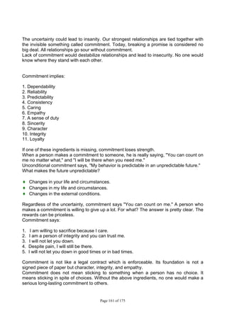 Page 161 of 175
The uncertainty could lead to insanity. Our strongest relationships are tied together with
the invisible something called commitment. Today, breaking a promise is considered no
big deal. All relationships go sour without commitment.
Lack of commitment would destabilize relationships and lead to insecurity. No one would
know where they stand with each other.
Commitment implies:
1. Dependability
2. Reliability
3. Predictability
4. Consistency
5. Caring
6. Empathy
7. A sense of duty
8. Sincerity
9. Character
10. Integrity
11. Loyalty
If one of these ingredients is missing, commitment loses strength.
When a person makes a commitment to someone, he is really saying, "You can count on
me no matter what," and "I will be there when you need me."
Unconditional commitment says, "My behavior is predictable in an unpredictable future."
What makes the future unpredictable?
♦ Changes in your life and circumstances.
♦ Changes in my life and circumstances.
♦ Changes in the external conditions.
Regardless of the uncertainty, commitment says "You can count on me." A person who
makes a commitment is willing to give up a lot. For what? The answer is pretty clear. The
rewards can be priceless.
Commitment says:
1. I am willing to sacrifice because I care.
2. I am a person of integrity and you can trust me.
3. I will not let you down.
4. Despite pain, I will still be there.
5. I will not let you down in good times or in bad times.
Commitment is not like a legal contract which is enforceable. Its foundation is not a
signed piece of paper but character, integrity, and empathy.
Commitment does not mean sticking to something when a person has no choice. It
means sticking in spite of choices. Without the above ingredients, no one would make a
serious long-lasting commitment to others.
 