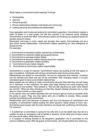 Page 162 of 175
What makes a commitment worth keeping? It brings:
♦ Predictability.
♦ Security.
♦ Personal growth.
♦ Strong relationships between individuals and community.
♦ Lasting personal and professional relationships.
Even gangsters and crooks are looking for committed supporters. Commitment creates a
patch of green in a vast jungle; we call this security in an insecure world. Keeping
commitments is worth the effort. Commitment means surrendering our personal wants for
another person's needs.
Remember and keep in mind, needs are stronger than wants. Commitments act as a
glue which bonds relationships. Commitment implies sacrificing fun and willingness to
accept sorrow.
For example,
1. Commitment to friendship implies maintaining confidentiality.
2. Commitment to customer implies giving good service.
3. Commitment to marriage implies fidelity.
4. Commitment to decency implies staying away from vulgarity.
5. Commitment to patriotism implies sacrifice.
5. Commitment to job implies integrity.
6. Commitment to community implies responsibility.
Commitment is a sign of maturity. Commitment means not quitting at the first option or
sign of problems. Individuals with strong commitments build strong communities.
Relationships are based on commitment, not just on closeness and intimacy. A person
can be intimate and close and yet not be committed. With changing values, it is even
considered good to have uncommitted relationships.
Many people are not willing to make commitments because they feel they are not ready
for it. However, in the meantime, for years they keep sharing and using anything and
everything of one another. Their pretext is, "We are still checking out each other before
we commit." What are they checking out that they haven't already checked out in a few
days or a few months or a few years?
In my opinion they are selfish parasites who are trying to get as much as possible while
the going is good. They are only takers who are a liability to society. Many people
confuse commitment with confinement.
Relationships don't last because of passion and love but because of commitment and
empathy. A commitment implies putting the other person's needs ahead of one's own.
Sometimes good people with the best intentions are faced with conflicting commitments.
For instance,
1. A policeman is committed to caring for his wife who is on her death bed. But all of a
sudden he gets an emergency call to handle a situation, at the other end of town where
ten lives are at stake. What does he do?
2. A surgeon is looking forward to his daughter's graduation. He is committed to this
once-in-a-lifetime event. With all guests at the function, 20 minutes before the ceremony,
 