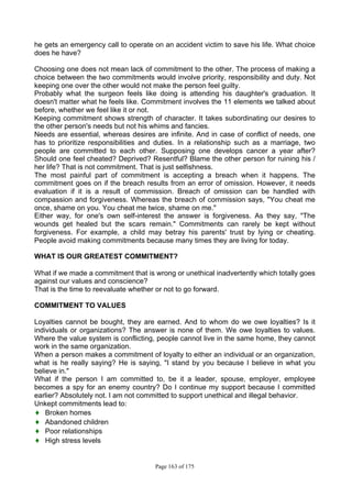 Page 163 of 175
he gets an emergency call to operate on an accident victim to save his life. What choice
does he have?
Choosing one does not mean lack of commitment to the other. The process of making a
choice between the two commitments would involve priority, responsibility and duty. Not
keeping one over the other would not make the person feel guilty.
Probably what the surgeon feels like doing is attending his daughter's graduation. It
doesn't matter what he feels like. Commitment involves the 11 elements we talked about
before, whether we feel like it or not.
Keeping commitment shows strength of character. It takes subordinating our desires to
the other person's needs but not his whims and fancies.
Needs are essential, whereas desires are infinite. And in case of conflict of needs, one
has to prioritize responsibilities and duties. In a relationship such as a marriage, two
people are committed to each other. Supposing one develops cancer a year after?
Should one feel cheated? Deprived? Resentful? Blame the other person for ruining his /
her life? That is not commitment. That is just selfishness.
The most painful part of commitment is accepting a breach when it happens. The
commitment goes on if the breach results from an error of omission. However, it needs
evaluation if it is a result of commission. Breach of omission can be handled with
compassion and forgiveness. Whereas the breach of commission says, "You cheat me
once, shame on you. You cheat me twice, shame on me."
Either way, for one's own self-interest the answer is forgiveness. As they say, "The
wounds get healed but the scars remain." Commitments can rarely be kept without
forgiveness. For example, a child may betray his parents' trust by lying or cheating.
People avoid making commitments because many times they are living for today.
WHAT IS OUR GREATEST COMMITMENT?
What if we made a commitment that is wrong or unethical inadvertently which totally goes
against our values and conscience?
That is the time to reevaluate whether or not to go forward.
COMMITMENT TO VALUES
Loyalties cannot be bought, they are earned. And to whom do we owe loyalties? Is it
individuals or organizations? The answer is none of them. We owe loyalties to values.
Where the value system is conflicting, people cannot live in the same home, they cannot
work in the same organization.
When a person makes a commitment of loyalty to either an individual or an organization,
what is he really saying? He is saying, "I stand by you because I believe in what you
believe in."
What if the person I am committed to, be it a leader, spouse, employer, employee
becomes a spy for an enemy country? Do I continue my support because I committed
earlier? Absolutely not. I am not committed to support unethical and illegal behavior.
Unkept commitments lead to:
♦ Broken homes
♦ Abandoned children
♦ Poor relationships
♦ High stress levels
 