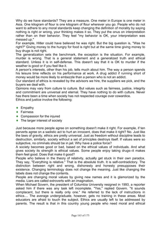 Page 165 of 175
Why do we have standards? They are a measure. One meter in Europe is one meter in
Asia. One kilogram of flour is one kilogram of flour wherever you go. People who do not
want to adhere to any moral standards keep changing the definition of morality by saying
nothing is right or wrong, your thinking makes it so. They put the onus on interpretation
rather than on their behavior. They feel "my behavior is OK, your interpretation was
messed up."
For example, Hitler could have believed he was right. But the big question is, "Was he
right?" Giving money to the hungry for food is right but at the same time giving money to
buy drugs is not right.
The generalization sets the benchmark, the exception is the situation. For example,
murder is wrong. That is a general statement and a generalized truth and ethical
standard. Unless it is in self-defense. This doesn't say that it is OK to murder if the
weather is good or if you feel like it.
A person's interests, other than his job, tells much about him. The way a person spends
his leisure time reflects on his performance at work. A drug addict if running short of
money would be more likely to embezzle than a person who is not an addict.
Our standard of ethics is revealed by the advisors we hire, the suppliers we pick, and the
buyers we deal with.
Opinions may vary from culture to culture. But values such as fairness, justice, integrity
and commitment are universal and eternal. They have nothing to do with culture. Never
has there been a time when society has not respected courage over cowardice.
Ethics and justice involve the following:
♦ Empathy
♦ Fairness
♦ Compassion for the injured
♦ The larger interest of society
Just because more people agree on something doesn't make it right. For example, if ten
perverts agree on a sadistic act to hurt an innocent, does that make it right? No. Just like
the laws of gravity, ethics are pretty universal. Just as freedom without discipline leads to
destruction, similarly, society without a set of principles destroys itself. If values were so
subjective, no criminals should be in jail. Why have a police force?
A society becomes good or bad, based on the ethical values of individuals. And what
gives society its strength is ethical values. Some people enjoy taking drugs--it makes
them feel good. Does that make it good?
People who believe in the theory of relativity, actually get stuck in their own paradox.
They say, "Everything is relative." That is the absolute truth. It is self-contradictory. The
distinction between right and wrong, dishonesty and honesty presupposes their
existence. Changing terminology does not change the meaning. Just like changing the
labels does not change the contents.
People are changing moral values by giving new names and it is glamorized by the
media. Liars are called extroverts with an imagination.
When Michael Sovern, the president of Columbia University resigned in 1993, a reporter
asked him if there was any task left incomplete. "Yes," replied Govern. "It sounds
complacent, but there is really only one." He referred to the lack of instructions in
ethics.... The average undergraduate, however, gets no training in these areas. Most
educators are afraid to touch the subject. Ethics are usually left to be addressed by
parents. The result is that in this country young people who need moral and ethical
 