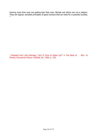 Page 166 of 175
training more than ever are getting less than ever. Morals and ethics are not a religion.
They are logical, sensible principles of good conduct that we need for a peaceful society.
*
* Adapted from John Beckley, "Isn't It Time to Wake Up?" in The Best of. . . Bits ~U
Pieces, Economics Press, Fairfield, NJ, 1994, p. 129.
 