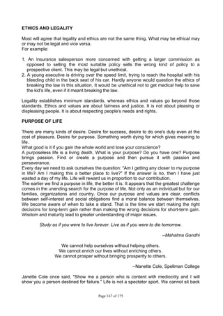 Page 167 of 175
ETHICS AND LEGALITY
Most will agree that legality and ethics are not the same thing. What may be ethical may
or may not be legal and vice versa.
For example:
1. An insurance salesperson more concerned with getting a larger commission as
opposed to selling the most suitable policy sells the wrong kind of policy to a
prospective client. This may be legal but unethical.
2. A young executive is driving over the speed limit, trying to reach the hospital with his
bleeding child in the back seat of his car. Hardly anyone would question the ethics of
breaking the law in this situation. It would be unethical not to get medical help to save
the kid's life, even if it meant breaking the law.
Legality establishes minimum standards, whereas ethics and values go beyond those
standards. Ethics and values are about fairness and justice. It is not about pleasing or
displeasing people. It is about respecting people's needs and rights.
PURPOSE OF LIFE
There are many kinds of desire. Desire for success, desire to do one's duty even at the
cost of pleasure. Desire for purpose. Something worth dying for which gives meaning to
life.
What good is it if you gain the whole world and lose your conscience?
A purposeless life is a living death. What is your purpose? Do you have one? Purpose
brings passion. Find or create a purpose and then pursue it with passion and
perseverance.
Every day we need to ask ourselves the question: "Am I getting any closer to my purpose
in life? Am I making this a better place to live?" If the answer is no, then I have just
wasted a day of my life. Life will reward us in proportion to our contribution.
The earlier we find a purpose in life, the better it is. It appears that the greatest challenge
comes in the unending search for the purpose of life. Not only as an individual but for our
families, organizations and country. Once our purpose and values are clear, conflicts
between self-interest and social obligations find a moral balance between themselves.
We become aware of when to take a stand. That is the time we start making the right
decisions for long-term gain rather than making the wrong decisions for short-term gain.
Wisdom and maturity lead to greater understanding of major issues.
Study as if you were to live forever. Live as if you were to die tomorrow.
--Mahatma Gandhi
We cannot help ourselves without helping others.
We cannot enrich our lives without enriching others.
We cannot prosper without bringing prosperity to others.
--Nanette Cole, Spellman College
Janette Cole once said, "Show me a person who is content with mediocrity and I will
show you a person destined for failure." Life is not a spectator sport. We cannot sit back
 
