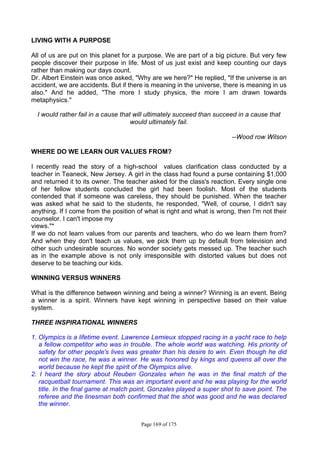 Page 169 of 175
LIVING WITH A PURPOSE
All of us are put on this planet for a purpose. We are part of a big picture. But very few
people discover their purpose in life. Most of us just exist and keep counting our days
rather than making our days count.
Dr. Albert Einstein was once asked, "Why are we here?" He replied, "If the universe is an
accident, we are accidents. But if there is meaning in the universe, there is meaning in us
also." And he added, "The more I study physics, the more I am drawn towards
metaphysics."
I would rather fail in a cause that will ultimately succeed than succeed in a cause that
would ultimately fail.
--Wood row Wilson
WHERE DO WE LEARN OUR VALUES FROM?
I recently read the story of a high-school values clarification class conducted by a
teacher in Teaneck, New Jersey. A girl in the class had found a purse containing $1,000
and returned it to its owner. The teacher asked for the class's reaction. Every single one
of her fellow students concluded the girl had been foolish. Most of the students
contended that if someone was careless, they should be punished. When the teacher
was asked what he said to the students, he responded, "Well, of course, I didn't say
anything. If I come from the position of what is right and what is wrong, then I'm not their
counselor. I can't impose my
views."*
If we do not learn values from our parents and teachers, who do we learn them from?
And when they don't teach us values, we pick them up by default from television and
other such undesirable sources. No wonder society gets messed up. The teacher such
as in the example above is not only irresponsible with distorted values but does not
deserve to be teaching our kids.
WINNING VERSUS WINNERS
What is the difference between winning and being a winner? Winning is an event. Being
a winner is a spirit. Winners have kept winning in perspective based on their value
system.
THREE INSPIRATIONAL WINNERS
1. Olympics is a lifetime event. Lawrence Lemieux stopped racing in a yacht race to help
a fellow competitor who was in trouble. The whole world was watching. His priority of
safety for other people's lives was greater than his desire to win. Even though he did
not win the race, he was a winner. He was honored by kings and queens all over the
world because he kept the spirit of the Olympics alive.
2. I heard the story about Reuben Gonzales when he was in the final match of the
racquetball tournament. This was an important event and he was playing for the world
title. In the final game at match point, Gonzales played a super shot to save point. The
referee and the linesman both confirmed that the shot was good and he was declared
the winner.
 
