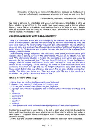 Page 17 of 175
Universities are turning out highly skilled barbarians because we don't provide a
framework of values to young people, who more and more are searching for it.
--Steven Muller, President, Johns Hopkins University
We need to compete for knowledge and wisdom, not for grades. Knowledge is piling up
facts, wisdom is simplifying it. One could have good grades and a degree without
learning much. The most important thing one can learn is to "learn to learn." People
confuse education with the ability to memorize facts. Education of the mind without
morals creates a menace to society.
EDUCATION DOES NOT MEAN GOOD JUDGEMENT
There is a story about a man who sold hot dogs by the roadside. He was illiterate, so he
never read newspapers . He was hard of hearing, so he never listened to the radio. His
eyes were weak, so he never watched television. But enthusiastically, he sold lots of hot
dogs. His sales and profit went up. He ordered more meat and got himself a bigger and a
better stove. As his business was growing, the son, who had recently graduated from
college, joined his father.
Then something strange happened. The son asked, "Dad, aren't you aware of the great
recession that is coming our way?" The father replied, "No, but tell me about it." The son
said, "The international situation is terrible. The domestic is even worse. We should be
prepared for the coming bad time." The man thought that since his son had been to
college, read the papers, and listened to the radio, he ought to know and his advice
should not be taken lightly. So the next day, the father cut down his order for the meat
and buns, took down the sign and was no longer enthusiastic. Very soon, fewer and
fewer people bothered to stop at his hot dog stand. And his sales started coming down
rapidly. The father said to his son, "Son, you were right. We are in the middle of a
recession. I am glad you warned me ahead of time."
What is the moral of the story?
1. Many times we confuse intelligence with good judgment.
2. A person may have high intelligence but poor judgment.
3. Choose your advisers carefully and use your judgment.
4. A person can and will be successful with or without formal education if they have the 5
Cs:
♦ character
♦ commitment
♦ conviction
♦ courtesy
♦ courage
5. The tragedy is that there are many walking encyclopedias who are living failures.
Intelligence is quickness to leam. Ability is the skill to apply what is learned. Competence
is the ability and the desire to apply what is learned. Desire is the attitude that makes a
skillful person competent. Many skillful people are incompetent. Ability without the right
attitude is wasted.
The first duty of a university is to teach wisdom, not trade; character, not technicalities.
 