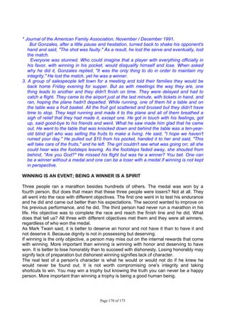 Page 170 of 175
* Journal of the American Family Association, November / December 1991.
But Gonzales, after a little pause and hesitation, turned back to shake his opponent's
hand and said, "The shot was faulty." As a result, he lost the serve and eventually, lost
the match.
Everyone was stunned. Who could imagine that a player with everything officially in
his favor, with winning in his pocket, would disqualify himself and lose. When asked
why he did it, Gonzales replied, "It was the only thing to do in order to maintain my
integrity." He lost the match, yet he was a winner.
3. A group of salespeople left town for a meeting and told their families they would be
back home Friday evening for supper. But as with meetings the way they are, one
thing leads to another and they didn't finish on time. They were delayed and had to
catch a flight. They came to the airport just at the last minute, with tickets in hand, and
ran, hoping the plane hadn't departed. While running, one of them hit a table and on
the table was a fruit basket. All the fruit got scattered and bruised but they didn't have
time to stop. They kept running and made it to the plane and all of them breathed a
sigh of relief that they had made it, except one. He got in touch with his feelings, got
up, said good-bye to his friends and went. What he saw made him glad that he came
out. He went to the table that was knocked down and behind the table was a ten-year-
old blind girl who was selling the fruits to make a living. He said, "I hope we haven't
ruined your day." He pulled out $10 from his pocket, handed it to her and said, "This
will take care of the fruits," and he left. The girl couldn't see what was going on; all she
could hear was the footsteps leaving. As the footsteps faded away, she shouted from
behind, "Are you God?" He missed his flight but was he a winner? You bet. One can
be a winner without a medal and one can be a loser with a medal if winning is not kept
in perspective.
WINNING IS AN EVENT; BEING A WINNER IS A SPIRIT
Three people ran a marathon besides hundreds of others. The medal was won by a
fourth person. But does that mean that these three people were losers? Not at all. They
all went into the race with different objectives. The first one went in to test his endurance
and he did and came out better than his expectations. The second wanted to improve on
his previous performance, and he did. The third person had never run a marathon in his
life. His objective was to complete the race and reach the finish line and he did. What
does that tell us? All three with different objectives met them and they were all winners,
regardless of who won the medal.
As Mark Twain said, it is better to deserve an honor and not have it than to have it and
not deserve it. Because dignity is not in possessing but deserving.
If winning is the only objective, a person may miss out on the internal rewards that come
with winning. More important than winning is winning with honor and deserving to have
won. It is better to lose honorably than to succeed with dishonesty. Losing honorably may
signify lack of preparation but dishonest winning signifies lack of character.
The real test of a person's character is what he would or would not do if he knew he
would never be found out. It is not worth compromising one's integrity and taking
shortcuts to win. You may win a trophy but knowing the truth you can never be a happy
person. More important than winning a trophy is being a good human being.
 