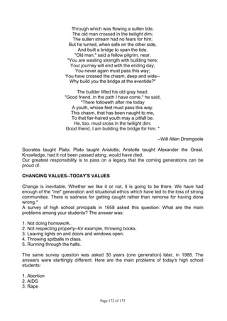 Page 172 of 175
Through which was flowing a sullen tide.
The old man crossed in the twilight dim;
The sullen stream had no fears for him;
But he turned, when safe on the other side,
And built a bridge to span the tide.
"Old man," said a fellow pilgrim, near,
"You are wasting strength with building here;
Your journey will end with the ending day;
You never again must pass this way;
You have crossed the chasm, deep and wide--
Why build you the bridge at the eventide?"
The builder lifted his old gray head:
"Good friend, in the path I have come," he said,
"There followeth after me today
A youth, whose feet must pass this way.
This chasm, that has been naught to me,
To that fair-haired youth may a pitfall be.
He, too, must cross in the twilight dim;
Good friend, I am building the bridge for him. "
--Will Allen Dromgoole
Socrates taught Plato; Plato taught Aristotle; Aristotle taught Alexander the Great.
Knowledge, had it not been passed along, would have died.
Our greatest responsibility is to pass on a legacy that the coming generations can be
proud of.
CHANGING VALUES--TODAY'S VALUES
Change is inevitable. Whether we like it or not, it is going to be there. We have had
enough of the "me" generation and situational ethics which have led to the loss of strong
communities. There is sadness for getting caught rather than remorse for having done
wrong.*
A survey of high school principals in 1958 asked this question: What are the main
problems among your students? The answer was:
1. Not doing homework.
2. Not respecting property--for example, throwing books.
3. Leaving lights on and doors and windows open.
4. Throwing spitballs in class.
5. Running through the halls.
The same survey question was asked 30 years (one generation) later, in 1988. The
answers were startlingly different. Here are the main problems of today's high school
students:
1. Abortion
2. AIDS
3. Rape
 
