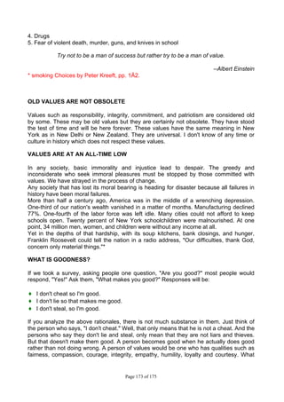 Page 173 of 175
4. Drugs
5. Fear of violent death, murder, guns, and knives in school
Try not to be a man of success but rather try to be a man of value.
--Albert Einstein
* smoking Choices by Peter Kreeft, pp. 1Ä2.
OLD VALUES ARE NOT OBSOLETE
Values such as responsibility, integrity, commitment, and patriotism are considered old
by some. These may be old values but they are certainly not obsolete. They have stood
the test of time and will be here forever. These values have the same meaning in New
York as in New Delhi or New Zealand. They are universal. I don't know of any time or
culture in history which does not respect these values.
VALUES ARE AT AN ALL-TIME LOW
In any society, basic immorality and injustice lead to despair. The greedy and
inconsiderate who seek immoral pleasures must be stopped by those committed with
values. We have strayed in the process of change.
Any society that has lost its moral bearing is heading for disaster because all failures in
history have been moral failures.
More than half a century ago, America was in the middle of a wrenching depression.
One-third of our nation's wealth vanished in a matter of months. Manufacturing declined
77%. One-fourth of the labor force was left idle. Many cities could not afford to keep
schools open. Twenty percent of New York schoolchildren were malnourished. At one
point, 34 million men, women, and children were without any income at all.
Yet in the depths of that hardship, with its soup kitchens, bank closings, and hunger,
Franklin Roosevelt could tell the nation in a radio address, "Our difficulties, thank God,
concern only material things."*
WHAT IS GOODNESS?
If we took a survey, asking people one question, "Are you good?" most people would
respond, "Yes!" Ask them, "What makes you good?" Responses will be:
♦ I don't cheat so I'm good.
♦ I don't lie so that makes me good.
♦ I don't steal, so I'm good.
If you analyze the above rationales, there is not much substance in them. Just think of
the person who says, "I don't cheat." Well, that only means that he is not a cheat. And the
persons who say they don't lie and steal, only mean that they are not liars and thieves.
But that doesn't make them good. A person becomes good when he actually does good
rather than not doing wrong. A person of values would be one who has qualities such as
fairness, compassion, courage, integrity, empathy, humility, loyalty and courtesy. What
 