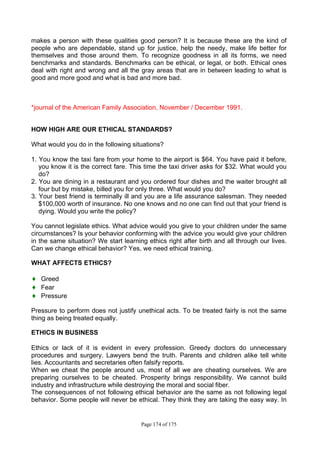 Page 174 of 175
makes a person with these qualities good person? It is because these are the kind of
people who are dependable, stand up for justice, help the needy, make life better for
themselves and those around them. To recognize goodness in all its forms, we need
benchmarks and standards. Benchmarks can be ethical, or legal, or both. Ethical ones
deal with right and wrong and all the gray areas that are in between leading to what is
good and more good and what is bad and more bad.
*journal of the American Family Association, November / December 1991.
HOW HIGH ARE OUR ETHICAL STANDARDS?
What would you do in the following situations?
1. You know the taxi fare from your home to the airport is $64. You have paid it before,
you know it is the correct fare. This time the taxi driver asks for $32. What would you
do?
2. You are dining in a restaurant and you ordered four dishes and the waiter brought all
four but by mistake, billed you for only three. What would you do?
3. Your best friend is terminally ill and you are a life assurance salesman. They needed
$100,000 worth of insurance. No one knows and no one can find out that your friend is
dying. Would you write the policy?
You cannot legislate ethics. What advice would you give to your children under the same
circumstances? Is your behavior conforming with the advice you would give your children
in the same situation? We start learning ethics right after birth and all through our lives.
Can we change ethical behavior? Yes, we need ethical training.
WHAT AFFECTS ETHICS?
♦ Greed
♦ Fear
♦ Pressure
Pressure to perform does not justify unethical acts. To be treated fairly is not the same
thing as being treated equally.
ETHICS IN BUSINESS
Ethics or lack of it is evident in every profession. Greedy doctors do unnecessary
procedures and surgery. Lawyers bend the truth. Parents and children alike tell white
lies. Accountants and secretaries often falsify reports.
When we cheat the people around us, most of all we are cheating ourselves. We are
preparing ourselves to be cheated. Prosperity brings responsibility. We cannot build
industry and infrastructure while destroying the moral and social fiber.
The consequences of not following ethical behavior are the same as not following legal
behavior. Some people will never be ethical. They think they are taking the easy way. In
 