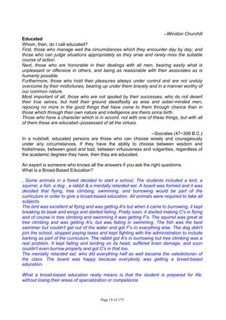 Page 18 of 175
--Winston Churchill
Educated
Whom, then, do I call educated?
First, those who manage well the circumstances which they encounter day by day; and
those who can judge situations appropriately as they arise and rarely miss the suitable
course of action.
Next, those who are honorable in their dealings with all men, bearing easily what is
unpleasant or offensive in others, and being as reasonable with their associates as is
humanly possible.
Furthermore, those who hold their pleasures always under control and are not unduly
overcome by their misfortunes, bearing up under them bravely and in a manner worthy of
our common nature.
Most important of all, those who are not spoiled by their successes, who do not desert
their true selves, but hold their ground steadfastly as wise and sober-minded men,
rejoicing no more in the good things that have come to them through chance than in
those which through their own nature and intelligence are theirs since birth.
Those who have a character which is in accord, not with one of these things, but with all
of them these are educated--possessed of all the virtues.
--Socrates (47~399 B.C.)
In a nutshell, educated persons are those who can choose wisely and courageously
under any circumstances. If they have the ability to choose between wisdom and
foolishness, between good and bad, between virtuousness and vulgarities, regardless of
the academic degrees they have, then they are educated.
An expert is someone who knows all the answers if you ask the right questions.
What is a Broad-Based Education?
, Some animals in a forest decided to start a school. The students included a bird, a
squirrel, a fish, a dog , a rabbit & a mentally retarded eel. A board was formed and it was
decided that flying, tree climbing, swimming, and burrowing would be part of the
curriculum in order to give a broad-based education. All animals were required to take all
subjects.
The bird was excellent at flying and was getting A's but when it came to burrowing, it kept
breaking its beak and wings and started failing. Pretty soon, it started making C's in flying
and of course in tree climbing and swimming it was getting F's. The squirrel was great at
tree climbing and was getting A's, but was failing in swimming. The fish was the best
swimmer but couldn't get out of the water and got F's in everything else. The dog didn't
join the school, stopped paying taxes and kept fighting with the administration to include
barking as part of the curriculum. The rabbit got A's in burrowing but tree climbing was a
real problem. It kept falling and landing on its head, suffered brain damage, and soon
couldn't even burrow properly and got C's in that too.
The mentally retarded eel, who did everything half as well became the valedictorian of
the class. The board was happy because everybody was getting a broad-based
education.
What a broad-based education really means is that the student is prepared for life,
without losing their areas of specialization or competence.
 