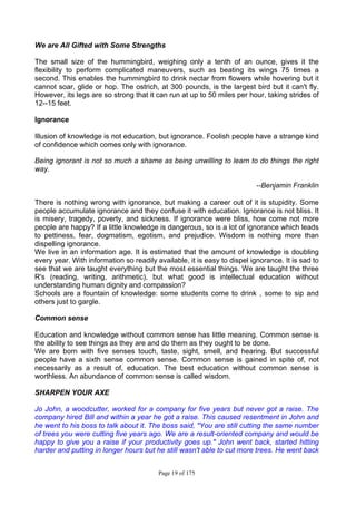 Page 19 of 175
We are All Gifted with Some Strengths
The small size of the hummingbird, weighing only a tenth of an ounce, gives it the
flexibility to perform complicated maneuvers, such as beating its wings 75 times a
second. This enables the hummingbird to drink nectar from flowers while hovering but it
cannot soar, glide or hop. The ostrich, at 300 pounds, is the largest bird but it can't fly.
However, its legs are so strong that it can run at up to 50 miles per hour, taking strides of
12--15 feet.
Ignorance
Illusion of knowledge is not education, but ignorance. Foolish people have a strange kind
of confidence which comes only with ignorance.
Being ignorant is not so much a shame as being unwilling to learn to do things the right
way.
--Benjamin Franklin
There is nothing wrong with ignorance, but making a career out of it is stupidity. Some
people accumulate ignorance and they confuse it with education. Ignorance is not bliss. It
is misery, tragedy, poverty, and sickness. If ignorance were bliss, how come not more
people are happy? If a little knowledge is dangerous, so is a lot of ignorance which leads
to pettiness, fear, dogmatism, egotism, and prejudice. Wisdom is nothing more than
dispelling ignorance.
We live in an information age. It is estimated that the amount of knowledge is doubling
every year. With information so readily available, it is easy to dispel ignorance. It is sad to
see that we are taught everything but the most essential things. We are taught the three
R's (reading, writing, arithmetic), but what good is intellectual education without
understanding human dignity and compassion?
Schools are a fountain of knowledge: some students come to drink , some to sip and
others just to gargle.
Common sense
Education and knowledge without common sense has little meaning. Common sense is
the ability to see things as they are and do them as they ought to be done.
We are born with five senses touch, taste, sight, smell, and hearing. But successful
people have a sixth sense common sense. Common sense is gained in spite of, not
necessarily as a result of, education. The best education without common sense is
worthless. An abundance of common sense is called wisdom.
SHARPEN YOUR AXE
Jo John, a woodcutter, worked for a company for five years but never got a raise. The
company hired Bill and within a year he got a raise. This caused resentment in John and
he went to his boss to talk about it. The boss said, "You are still cutting the same number
of trees you were cutting five years ago. We are a result-oriented company and would be
happy to give you a raise if your productivity goes up." John went back, started hitting
harder and putting in longer hours but he still wasn't able to cut more trees. He went back
 
