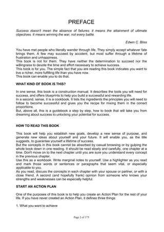 Page 2 of 175
PREFACE
Success doesn't mean the absence of failures; it means the attainment of ultimate
objectives. It means winning the war, not every battle.
Edwin C. Bliss
You have met people who literally wander through life. They simply accept whatever fate
brings them. A few may succeed by accident, but most suffer through a lifetime of
frustration and unhappiness.
This book is not for them. They have neither the determination to succeed nor the
willingness to devote the time and effort necessary to achieve success.
This book is for you. The simple fact that you are reading this book indicates you want to
live a richer, more fulfilling life than you have now.
This book can enable you to do that.
WHAT KIND OF BOOK IS THIS?
In one sense, this book is a construction manual. It describes the tools you will need for
success, and offers blueprints to help you build a successful and rewarding life.
In a second, sense, it is a cookbook. It lists the ingredients the principles you will need to
follow to become successful and gives you the recipe for mixing them in the correct
proportions.
But, above all, this is a guidebook a step by step, how to book that will take you from
dreaming about success to unlocking your potential for success.
HOW TO READ THIS BOOK
This book will help you establish new goals, develop a new sense of purpose, and
generate new ideas about yourself and your future. It will enable you, as the title
suggests, to guarantee yourself a lifetime of success.
But the concepts in this book cannot be absorbed by casual browsing or by gulping the
whole book down in one reading. It should be read slowly and carefully, one chapter at a
time. Don't move on to the next chapter until you are sure you understand every concept
in the previous chapter.
Use this as a workbook. Write marginal notes to yourself. Use a highlighter as you read
and mark those words or sentences or paragraphs that seem vital, or especially
applicable to you.
As you read, discuss the concepts in each chapter with your spouse or partner, or with a
close friend. A second (and hopefully frank) opinion from someone who knows your
strengths and weaknesses can be especially helpful.
START AN ACTION PLAN
One of the purposes of this book is to help you create an Action Plan for the rest of your
life. If you have never created an Action Plan, it defines three things:
1. What you want to achieve
 