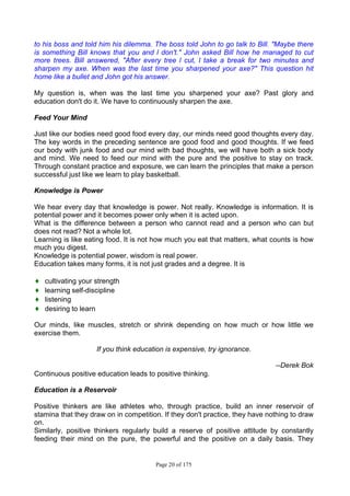 Page 20 of 175
to his boss and told him his dilemma. The boss told John to go talk to Bill. "Maybe there
is something Bill knows that you and l don't." John asked Bill how he managed to cut
more trees. Bill answered, "After every tree l cut, l take a break for two minutes and
sharpen my axe. When was the last time you sharpened your axe?" This question hit
home like a bullet and John got his answer.
My question is, when was the last time you sharpened your axe? Past glory and
education don't do it. We have to continuously sharpen the axe.
Feed Your Mind
Just like our bodies need good food every day, our minds need good thoughts every day.
The key words in the preceding sentence are good food and good thoughts. If we feed
our body with junk food and our mind with bad thoughts, we will have both a sick body
and mind. We need to feed our mind with the pure and the positive to stay on track.
Through constant practice and exposure, we can learn the principles that make a person
successful just like we learn to play basketball.
Knowledge is Power
We hear every day that knowledge is power. Not really. Knowledge is information. It is
potential power and it becomes power only when it is acted upon.
What is the difference between a person who cannot read and a person who can but
does not read? Not a whole lot.
Learning is like eating food. It is not how much you eat that matters, what counts is how
much you digest.
Knowledge is potential power, wisdom is real power.
Education takes many forms, it is not just grades and a degree. It is
♦ cultivating your strength
♦ learning self-discipline
♦ listening
♦ desiring to learn
Our minds, like muscles, stretch or shrink depending on how much or how little we
exercise them.
If you think education is expensive, try ignorance.
--Derek Bok
Continuous positive education leads to positive thinking.
Education is a Reservoir
Positive thinkers are like athletes who, through practice, build an inner reservoir of
stamina that they draw on in competition. If they don't practice, they have nothing to draw
on.
Similarly, positive thinkers regularly build a reserve of positive attitude by constantly
feeding their mind on the pure, the powerful and the positive on a daily basis. They
 