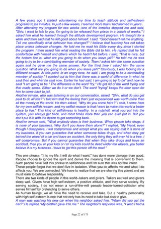 Page 22 of 175
A few years ago l started volunteering my time to teach attitude and self-esteem
programs to jail inmates. In just a few weeks, I learned more than l had learned in years .
After attending my program for two weeks ;one of the inmates stopped me and said,
"Shiv, l want to talk to you. I'm going to be released from prison in a couple of weeks." l
asked him what he learned through the attitude development program. He thought for a
while and then said that he felt good about himself. l said, "Good doesn't tell me anything.
Tell me specifically what behavior has changed?" l believe that learning has not taken
place unless behavior changes. He told me he read his Bible every day since l started
the program. l then asked him what reading the Bible did to him. He replied that he felt
comfortable with himself and others which he hadn't felt before. l said, "That is nice, but
the bottom line is, what are you going to do when you leave jail?" He told me he was
going to try to be a contributing member of society. Then l asked him the same question
again and he gave me the same answer. For the third time l asked him the same
question What are you going to do when you leave jail?" Obviously, l was looking for a
different answer. At this point, in an angry tone, he said, l am going to be a contributing
member of society." l pointed out to him that there was a world of difference in what he
said then and what he said now. Earlier he had said, l am going to try to be" and now he
said "I am going to be." The difference is the word "try." He got rid of the word trying and
that made sense. Either we do it or we don't. The word "trying" keeps the door open for
him to come back to jail.
Another inmate, who was listening in on our conversation, asked, "Shiv, what do you get
paid to do all this?" l told him that the feeling that l just experienced was worth more than
all the money in the world. He then asked, "Why do you come here?" l said, l come here
for my own selfish reason, and my selfish reason is that l want to make this world a better
place to live." This kind of selfishness is healthy. In a nutshell, what you put into the
system, you always get back, and most times more than you can ever put in. But you
don't put it in with the desire to get something back.
Another inmate said, "What anybody does is their business. When people take drugs, it
is none of your business. Why don't you leave them alone?" l replied, "My friend, even
though l disapprove, l will compromise and accept what you are saying that it is none of
my business. If you can guarantee that when someone takes drugs, and when they get
behind the wheel of a car and have an accident, the only thing they will ever hit is a tree, l
will compromise. But if you cannot guarantee that when they take drugs and have an
accident, then you or your kids or l or my kids could be dead under the wheels, you better
believe it is my business. l have to get this person off the road."
This one phrase, "It is my life, I will do what I want," has done more damage than good.
People choose to ignore the spirit and derive the meaning that is convenient to them.
Such people have tied this phrase to selfishness and I'm sure that was not the intent.
These people forget that we don't live in isolation. What you do affects me and what I do
affects you. We are connected. We have to realize that we are sharing this planet and we
must learn to behave responsibly.
There are two kinds of people in this world--takers and givers. Takers eat well and givers
sleep well. Givers have high self-esteem, a positive attitude, and they serve society. By
serving society, I do not mean a run-of-the-mill pseudo leader-turned-politician who
serves himself by pretending to serve others.
As human beings, we all have the need to receive and take. But a healthy personality
with high self-esteem is one that not only has its need to take but also to give.
A man was washing his new car when his neighbor asked him, "When did you get the
car?" He replied "My brother gave it to me." The neighbor's response was, "I wish l had a
 