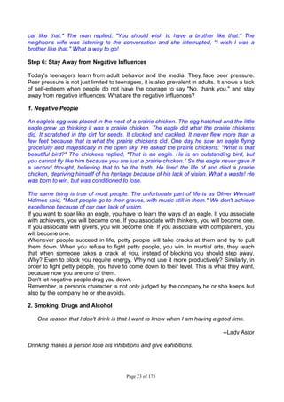Page 23 of 175
car like that." The man replied, "You should wish to have a brother like that." The
neighbor's wife was listening to the conversation and she interrupted, "I wish I was a
brother like that." What a way to go!
Step 6: Stay Away from Negative Influences
Today's teenagers learn from adult behavior and the media. They face peer pressure.
Peer pressure is not just limited to teenagers, it is also prevalent in adults. It shows a lack
of self-esteem when people do not have the courage to say "No, thank you," and stay
away from negative influences: What are the negative influences?
1. Negative People
An eagle's egg was placed in the nest of a prairie chicken. The egg hatched and the little
eagle grew up thinking it was a prairie chicken. The eagle did what the prairie chickens
did. It scratched in the dirt for seeds. It clucked and cackled. It never flew more than a
few feet because that is what the prairie chickens did. One day he saw an eagle flying
gracefully and majestically in the open sky. He asked the prairie chickens: "What is that
beautiful bird?" The chickens replied, "That is an eagle. He is an outstanding bird, but
you cannot fly like him because you are just a prairie chicken." So the eagle never gave it
a second thought, believing that to be the truth. He lived the life of and died a prairie
chicken, depriving himself of his heritage because of his lack of vision. What a waste! He
was born to win, but was conditioned to lose.
The same thing is true of most people. The unfortunate part of life is as Oliver Wendall
Holmes said, "Most people go to their graves, with music still in them." We don't achieve
excellence because of our own lack of vision.
If you want to soar like an eagle, you have to learn the ways of an eagle. If you associate
with achievers, you will become one. If you associate with thinkers, you will become one.
If you associate with givers, you will become one. If you associate with complainers, you
will become one.
Whenever people succeed in life, petty people will take cracks at them and try to pull
them down. When you refuse to fight petty people, you win. In martial arts, they teach
that when someone takes a crack at you, instead of blocking you should step away.
Why? Even to block you require energy. Why not use it more productively? Similarly, in
order to fight petty people, you have to come down to their level. This is what they want,
because now you are one of them.
Don't let negative people drag you down.
Remember, a person's character is not only judged by the company he or she keeps but
also by the company he or she avoids.
2. Smoking, Drugs and Alcohol
One reason that I don't drink is that I want to know when I am having a good time.
--Lady Astor
Drinking makes a person lose his inhibitions and give exhibitions.
 