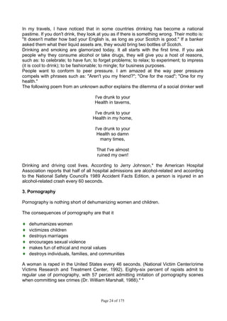 Page 24 of 175
In my travels, I have noticed that in some countries drinking has become a national
pastime. If you don't drink, they look at you as if there is something wrong. Their motto is:
"It doesn't matter how bad your English is, as long as your Scotch is good." If a banker
asked them what their liquid assets are, they would bring two bottles of Scotch.
Drinking and smoking are glamorized today. It all starts with the first time. If you ask
people why they consume alcohol or take drugs, they will give you a host of reasons,
such as: to celebrate; to have fun; to forget problems; to relax; to experiment; to impress
(it is cool to drink); to be fashionable; to mingle; for business purposes.
People want to conform to peer pressure. I am amazed at the way peer pressure
compels with phrases such as: "Aren't you my friend?"; "One for the road"; "One for my
health."
The following poem from an unknown author explains the dilemma of a social drinker well
I've drunk to your
Health in taverns,
I've drunk to your
Health in my home,
I've drunk to your
Health so damn
many times,
That I've almost
ruined my own!
Drinking and driving cost lives. According to Jerry Johnson,* the American Hospital
Association reports that half of all hospital admissions are alcohol-related and according
to the National Safety Council's 1989 Accident Facts Edition, a person is injured in an
alcohol-related crash every 60 seconds.
3. Pornography
Pornography is nothing short of dehumanizing women and children.
The consequences of pornography are that it
♦ dehumanizes women
♦ victimizes children
♦ destroys marriages
♦ encourages sexual violence
♦ makes fun of ethical and moral values
♦ destroys individuals, families, and communities
A woman is raped in the United States every 46 seconds. (National Victim Center/crime
Victims Research and Treatment Center, 1992). Eighty-six percent of rapists admit to
regular use of pornography, with 57 percent admitting imitation of pornography scenes
when committing sex crimes (Dr. William Marshall, 1988).* *
 