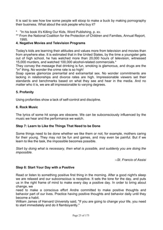 Page 25 of 175
It is sad to see how low some people will stoop to make a buck by making pornography
their business. What about the sick people who buy it?
* ''In his book It's Killing Our Kids, Word Publishing, p. xv.
** From the National Coalition for the Protection of Children and Families, Annual Report,
1995.
4. Negative Movies and Television Programs
Today's kids are learning their attitudes and values more from television and movies than
from anywhere else. It is estimated that in the United States, by the time a youngster gets
out of high school, he has watched more than 20,000 hours of television, witnessed
15,000 murders, and watched 100,000 alcohol-related commercials.*
They convey the message that drinking is fun, smoking is glamorous, and drugs are the
"in" thing. No wonder the crime rate is so high!
Soap operas glamorize premarital and extramarital sex. No wonder commitments are
lacking in relationships and divorce rates are high. Impressionable viewers set their
standards and benchmarks based on what they see and hear in the media. And no
matter who it is, we are all impressionable to varying degrees.
5. Profanity
Using profanities show a lack of self-control and discipline.
6. Rock Music
The lyrics of some hit songs are obscene. We can be subconsciously influenced by the
music we hear and the performance we watch.
Step 7: Learn to Like the Things That Need to be Done
Some things need to be done whether we like them or not; for example, mothers caring
for their young. They may not be fun and games, and may even be painful. But if we
learn to like the task, the impossible becomes possible.
Start by doing what is necessary, then what is possible, and suddenly you are doing the
impossible.
--St. Francis of Assisi
Step 8: Start Your Day with a Positive
Read or listen to something positive first thing in the morning. After a good night's sleep
we are relaxed and our subconscious is receptive. It sets the tone for the day, and puts
us in the right frame of mind to make every day a positive day. In order to bring about
change, we
need to make a conscious effort Andre committed to make positive thoughts and
behavior part of our lives. Practice having positive thoughts and behavior daily until they
become a habit.
William James of Harvard University said, "If you are going to change your life, you need
to start immediately and do it flamboyantly."
 