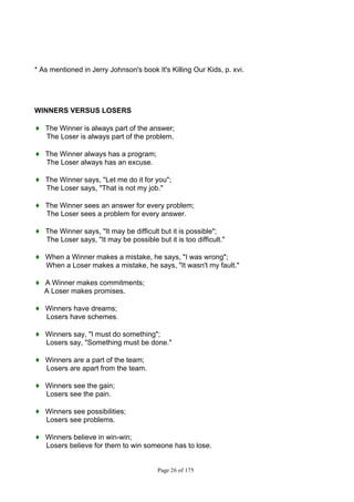 Page 26 of 175
* As mentioned in Jerry Johnson's book It's Killing Our Kids, p. xvi.
WINNERS VERSUS LOSERS
♦ The Winner is always part of the answer;
The Loser is always part of the problem.
♦ The Winner always has a program;
The Loser always has an excuse.
♦ The Winner says, "Let me do it for you";
The Loser says, "That is not my job."
♦ The Winner sees an answer for every problem;
The Loser sees a problem for every answer.
♦ The Winner says, "It may be difficult but it is possible";
The Loser says, "It may be possible but it is too difficult."
♦ When a Winner makes a mistake, he says, "I was wrong";
When a Loser makes a mistake, he says, "It wasn't my fault."
♦ A Winner makes commitments;
A Loser makes promises.
♦ Winners have dreams;
Losers have schemes.
♦ Winners say, "I must do something";
Losers say, "Something must be done."
♦ Winners are a part of the team;
Losers are apart from the team.
♦ Winners see the gain;
Losers see the pain.
♦ Winners see possibilities;
Losers see problems.
♦ Winners believe in win-win;
Losers believe for them to win someone has to lose.
 