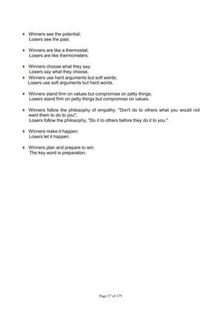 Page 27 of 175
♦ Winners see the potential;
Losers see the past.
♦ Winners are like a thermostat;
Losers are like thermometers.
♦ Winners choose what they say;
Losers say what they choose.
♦ Winners use hard arguments but soft words;
Losers use soft arguments but hard words.
♦ Winners stand firm on values but compromise on petty things;
Losers stand firm on petty things but compromise on values.
♦ Winners follow the philosophy of empathy: "Don't do to others what you would not
want them to do to you";
Losers follow the philosophy, "Do it to others before they do it to you."
♦ Winners make it happen;
Losers let it happen.
♦ Winners plan and prepare to win.
The key word is preparation.
 