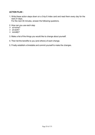 Page 29 of 175
ACTION PLAN :
1. Write these action steps down on a 3-by-5 index card and read them every day for the
next 21 days.
For the next 30 minutes, answer the following questions.
2. How can you use each step
Ø at home?
Ø at work?
Ø socially?
3. Make a list of the things you would like to change about yourself.
4. Then list the benefits to you (and others) of each change.
5. Finally establish a timetable and commit yourself to make the changes.
 