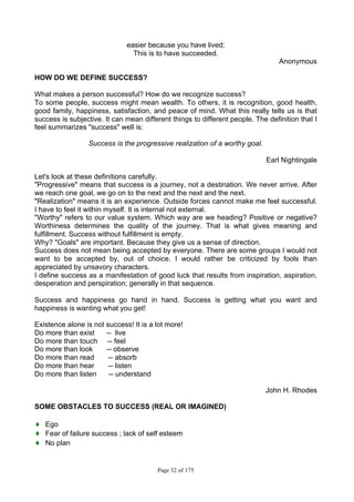 Page 32 of 175
easier because you have lived;
This is to have succeeded.
Anonymous
HOW DO WE DEFINE SUCCESS?
What makes a person successful? How do we recognize success?
To some people, success might mean wealth. To others, it is recognition, good health,
good family, happiness, satisfaction, and peace of mind. What this really tells us is that
success is subjective. It can mean different things to different people. The definition that I
feel summarizes "success" well is:
Success is the progressive realization of a worthy goal.
Earl Nightingale
Let's look at these definitions carefully.
"Progressive" means that success is a journey, not a destination. We never arrive. After
we reach one goal, we go on to the next and the next and the next.
"Realization" means it is an experience. Outside forces cannot make me feel successful.
I have to feel it within myself. It is internal not external.
"Worthy" refers to our value system. Which way are we heading? Positive or negative?
Worthiness determines the quality of the journey. That is what gives meaning and
fulfillment. Success without fulfillment is empty.
Why? "Goals" are important. Because they give us a sense of direction.
Success does not mean being accepted by everyone. There are some groups I would not
want to be accepted by, out of choice. I would rather be criticized by fools than
appreciated by unsavory characters.
I define success as a manifestation of good luck that results from inspiration, aspiration,
desperation and perspiration; generally in that sequence.
Success and happiness go hand in hand. Success is getting what you want and
happiness is wanting what you get!
Existence alone is not success! It is a lot more!
Do more than exist -- live
Do more than touch -- feel
Do more than look -- observe
Do more than read -- absorb
Do more than hear -- listen
Do more than listen -- understand
John H. Rhodes
SOME OBSTACLES TO SUCCESS (REAL OR IMAGINED)
♦ Ego
♦ Fear of failure success ; lack of self esteem
♦ No plan
 