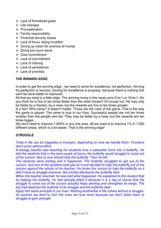 Page 33 of 175
♦ Lack of formalized goals
♦ Life changes
♦ Procrastination
♦ Family responsibility
♦ Financial security issues
♦ Lack of focus, being muddled
♦ Giving up vision for promise of money
♦ Doing too much alone
♦ Over-commitment
♦ Lack of commitment
♦ Lack of training
♦ Lack of persistence
♦ Lack of priorities
THE WINNING EDGE
In order to get the winning edge , we need to strive for excellence, not perfection. Striving
for perfection is neurotic; striving for excellence is progress, because there is nothing that
can't be done better or improved.
All that we need is a little edge. The winning horse in the races wins 5-to-1 or 10-to-1. Do
you think he is five or ten times faster than the other horses? Of course not. He may only
be faster by a fraction, by a nose, but the rewards are five or ten times greater.
Is it fair? Who cares? It doesn't matter. Those are the rules of the game. That is the way
the game is played. The same is true in our lives. Successful people are not ten times
smarter than the people who fail. They may be better by a nose, but the rewards are ten
times bigger.
We don't need to improve 1,000% in any one area. All we need is to improve 1% in 1,000
different areas, which is a lot easier. That is the winning edge!
STRUGGLE
Trials in life can be tragedies or triumphs, depending on how we handle them. Triumphs
don't come without effort.
A biology teacher was teaching his students how a caterpillar turns into a butterfly. He
told the students that in the next couple of hours, the butterfly would struggle to come out
of the cocoon. But no one should help the butterfly. Then he left.
The students were waiting and it happened. The butterfly struggled to get out of the
cocoon, and one of the students took pity on it and decided to help the butterfly out of the
cocoon against the advice of his teacher. He broke the cocoon to help the butterfly so it
didn't have to struggle anymore. But shortly afterwards the butterfly died.
When the teacher returned, he was told what happened. He explained to this student that
by helping the butterfly, he had actually killed it because it is a law of nature that the
struggle to come out of the cocoon actually helps develop and strengthen its wings. The
boy had deprived the butterfly of its struggle and the butterfly died.
Apply this same principle to our lives. Nothing worthwhile in life comes without a struggle.
As parents we tend to hurt the ones we love most because we don't allow them to
struggle to gain strength.
 