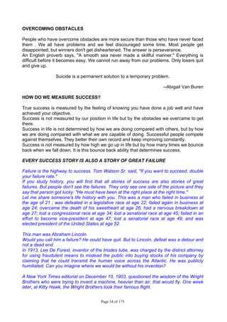 Page 34 of 175
OVERCOMING OBSTACLES
People who have overcome obstacles are more secure than those who have never faced
them . We all have problems and we feel discouraged some time. Most people get
disappointed; but winners don't get disheartened. The answer is perseverance.
An English proverb says, "A smooth sea never made a skillful mariner." Everything is
difficult before it becomes easy. We cannot run away from our problems. Only losers quit
and give up.
Suicide is a permanent solution to a temporary problem.
--Abigail Van Buren
HOW DO WE MEASURE SUCCESS?
True success is measured by the feeling of knowing you have done a job well and have
achieved your objective.
Success is not measured by our position in life but by the obstacles we overcame to get
there.
Success in life is not determined by how we are doing compared with others, but by how
we are doing compared with what we are capable of doing. Successful people compete
against themselves. They better their own record and keep improving constantly.
Success is not measured by how high we go up in life but by how many times we bounce
back when we fall down. It is this bounce back ability that determines success.
EVERY SUCCESS STORY IS ALSO A STORY OF GREAT FAILURE
Failure is the highway to success. Tom Watson Sr. said, "If you want to succeed, double
your failure rate."
If you study history, you will find that all stories of success are also stories of great
failures. But people don't see the failures. They only see one side of the picture and they
say that person got lucky: "He must have been at the right place at the right time."
Let me share someone's life history with you. This was a man who failed in business at
the age of 21 ; was defeated in a legislative race at age 22; failed again in business at
age 24; overcame the death of his sweetheart at age 26; had a nervous breakdown at
age 27; lost a congressional race at age 34; lost a senatorial race at age 45; failed in an
effort to become vice-president at age 47; lost a senatorial race at age 49; and was
elected president of the United States at age 52.
This man was Abraham Lincoln.
Would you call him a failure? He could have quit. But to Lincoln, defeat was a detour and
not a dead end.
In 1913, Lee De Forest, inventor of the triodes tube, was charged by the district attorney
for using fraudulent means to mislead the public into buying stocks of his company by
claiming that he could transmit the human voice across the Atlantic. He was publicly
humiliated. Can you imagine where we would be without his invention?
A New York Times editorial on December 10, 1903, questioned the wisdom of the Wright
Brothers who were trying to invent a machine, heavier than air, that would fly. One week
later, at Kitty Hawk, the Wright Brothers took their famous flight.
 