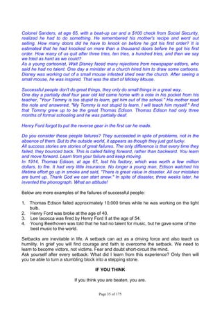 Page 35 of 175
Colonel Sanders, at age 65, with a beat-up car and a $100 check from Social Security,
realized he had to do something. He remembered his mother's recipe and went out
selling. How many doors did he have to knock on before he got his first order? It is
estimated that he had knocked on more than a thousand doors before he got his first
order. How many of us quit after three tries, ten tries, a hundred tries, and then we say
we tried as hard as we could?
As a young cartoonist, Walt Disney faced many rejections from newspaper editors, who
said he had no talent. One day a minister at a church hired him to draw some cartoons.
Disney was working out of a small mouse infested shed near the church. After seeing a
small mouse, he was inspired. That was the start of Mickey Mouse.
Successful people don't do great things, they only do small things in a great way.
One day a partially deaf four year old kid came home with a note in his pocket from his
teacher, "Your Tommy is too stupid to learn, get him out of the school." His mother read
the note and answered, "My Tommy is not stupid to learn, I will teach him myself." And
that Tommy grew up to be the great Thomas Edison. Thomas Edison had only three
months of formal schooling and he was partially deaf.
Henry Ford forgot to put the reverse gear in the first car he made.
Do you consider these people failures? They succeeded in spite of problems, not in the
absence of them. But to the outside world, it appears as though they just got lucky.
All success stories are stories of great failures. The only difference is that every time they
failed, they bounced back. This is called failing forward, rather than backward. You learn
and move forward. Learn from your failure and keep moving.
In 1914, Thomas Edison, at age 67, lost his factory, which was worth a few million
dollars, to fire. It had very little insurance. No longer a young man, Edison watched his
lifetime effort go up in smoke and said, "There is great value in disaster. All our mistakes
are burnt up. Thank God we can start anew." In spite of disaster, three weeks later, he
invented the phonograph. What an attitude!
Below are more examples of the failures of successful people:
1. Thomas Edison failed approximately 10,000 times while he was working on the light
bulb.
2. Henry Ford was broke at the age of 40.
3. Lee Iacocca was fired by Henry Ford II at the age of 54.
4. Young Beethoven was told that he had no talent for music, but he gave some of the
best music to the world.
Setbacks are inevitable in life. A setback can act as a driving force and also teach us
humility. In grief you will find courage and faith to overcome the setback. We need to
learn to become victors, not victims. Fear and doubt short-circuit the mind.
Ask yourself after every setback: What did I learn from this experience? Only then will
you be able to turn a stumbling block into a stepping stone.
IF YOU THINK
If you think you are beaten, you are.
 