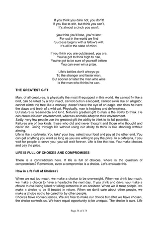 Page 36 of 175
If you think you dare not, you don't!
If you like to win, but think you can't,
It's almost a cinch you won't.
you think you'll lose, you're lost;
For out in the world we find
Success begins with a fellow's will;
It's all in the state of mind.
If you think you are outclassed, you are,
You've got to think high to rise,
You've got to be sure of yourself before
You can ever win a prize.
Life's battles don't always go
To the stronger and faster man,
But sooner or later the man who wins
Is the man who thinks he can.
THE GREATEST GIFT
Man, of all creatures, is physically the most ill equipped in this world. He cannot fly like a
bird, can be killed by a tiny insect, cannot outrun a leopard, cannot swim like an alligator,
cannot climb the tree like a monkey, doesn't have the eye of an eagle, nor does he have
the claws and teeth of a wild cat. Physically, man is helpless and defenseless.
But nature is reasonable and kind. Nature's greatest gift to man is the ability to think. He
can create his own environment, whereas animals adapt to their environment.
Sadly, very few people use the greatest gift the ability to think to its full potential.
Failures are of two kinds: those who did and never thought and those who thought and
never did. Going through life without using our ability to think is like shooting without
aiming.
Life is like a cafeteria. You take' your tray, select your food and pay at the other end. You
can get anything you want as long as you are willing to pay the price. In a cafeteria, if you
wait for people to serve you, you will wait forever. Life is like that too. You make choices
and pay the price.
LIFE IS FULL OF CHOICES AND COMPROMISES
There is a contradiction here. If life is full of choices, where is the question of
compromises? Remember, even a compromise is a choice. Let's evaluate this.
How is Life Full of Choices?
When we eat too much, we make a choice to be overweight. When we drink too much,
we make a choice to have a headache the next day. If you drink and drive, you make a
choice to risk being killed or killing someone in an accident. When we ill treat people, we
make a choice to be ill treated in return. When we don't care about other people, we
make a choice not to be cared for by other people.
Choices have consequences. We are free to make our choice but after we have chosen,
the choice controls us. We have equal opportunity to be unequal. The choice is ours. Life
 