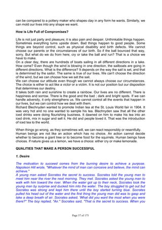 Page 37 of 175
can be compared to a pottery maker who shapes clay in any form he wants. Similarly, we
can mold our lives into any shape we want.
How is Life Full of Compromises?
Life is not just party and pleasure; it is also pain and despair. Unthinkable things happen.
Sometimes everything turns upside down. Bad things happen to good people. Some
things are beyond control, such as physical disability and birth defects. We cannot
choose our parents or the circumstances of our birth. So if the ball bounced that way,
sorry. But what do we do from here; cry or take the ball and run? That is a choice we
have to make.
On a clear day, there are hundreds of boats sailing in all different directions in a lake.
How come? Even though the wind is blowing in one direction, the sailboats are going in
different directions. What is the difference? It depends on the way the sail is set, and that
is determined by the sailor. The same is true of our lives. We can't choose the direction
of the wind, but we can choose how we set the sail.
We can choose our attitude even though we cannot always choose our circumstances.
The choice is either to act like a victor or a victim. It is not our position but our disposition
that determines our destiny.
It takes both rain and sunshine to create a rainbow. Our lives are no different. There is
happiness and sorrow. There is the good and the bad ; dark and bright spots. If we can
handle adversity, it only strengthens us. We cannot control all the events that happen in
our lives, but we can control how we deal with them.
Richard Blechnyden wanted to promote Indian tea at the St. Louis World fair in 1904. It
was very hot and no one wanted to sample his tea. Blechnyden saw that all the other
iced drinks were doing flourishing business. It dawned on him to make his tea into an
iced drink, mix in sugar and sell it. He did and people loved it. That was the introduction
of iced tea to the world.
When things go wrong, as they sometimes will, we can react responsibly or resentfully.
Human beings are not like an action which has no choice. An action cannot decide
whether to become a giant tree or to become food for the squirrels. Human beings have
choices. If nature gives us a lemon, we have a choice: either cry or make lemonade.
QUALITIES THAT MAKE A PERSON SUCCESSFUL
1. Desire
The motivation to succeed comes from the burning desire to achieve a purpose.
Napoleon Hill wrote, "Whatever the mind of man can conceive and believe, the mind can
achieve."
A young man asked Socrates the secret to success. Socrates told the young man to
meet him near the river the next morning. They met. Socrates asked the young man to
walk with him toward the river. When the water got up to their neck, Socrates took the
young man by surprise and ducked him into the water. The boy struggled to get out but
Socrates was strong and kept him there until the boy started turning blue. Socrates
pulled his head out of the water and the first thing the young man did was to gasp and
take a deep breath of air. Socrates asked, 'What did you want the most when you were
there?" The boy replied, "Air." Socrates said, "That is the secret to success. When you
 