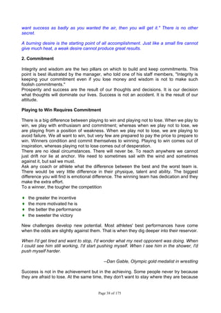 Page 38 of 175
want success as badly as you wanted the air, then you will get it." There is no other
secret.
A burning desire is the starting point of all accomplishment. Just like a small fire cannot
give much heat, a weak desire cannot produce great results.
2. Commitment
Integrity and wisdom are the two pillars on which to build and keep commitments. This
point is best illustrated by the manager, who told one of his staff members, "Integrity is
keeping your commitment even if you lose money and wisdom is not to make such
foolish commitments."
Prosperity and success are the result of our thoughts and decisions. It is our decision
what thoughts will dominate our lives. Success is not an accident. It is the result of our
attitude.
Playing to Win Requires Commitment
There is a big difference between playing to win and playing not to lose. When we play to
win, we play with enthusiasm and commitment; whereas when we play not to lose, we
are playing from a position of weakness. When we play not to lose, we are playing to
avoid failure. We all want to win, but very few are prepared to pay the price to prepare to
win. Winners condition and commit themselves to winning. Playing to win comes out of
inspiration, whereas playing not to lose comes out of desperation.
There are no ideal circumstances. There will never be. To reach anywhere we cannot
just drift nor lie at anchor. We need to sometimes sail with the wind and sometimes
against it, but sail we must.
Ask any coach or athlete what the difference between the best and the worst team is.
There would be very little difference in their physique, talent and ability. The biggest
difference you will find is emotional difference. The winning team has dedication and they
make the extra effort.
To a winner, the tougher the competition
♦ the greater the incentive
♦ the more motivated he is
♦ the better the performance
♦ the sweeter the victory
New challenges develop new potential. Most athletes' best performances have come
when the odds are slightly against them. That is when they dig deeper into their reservoir.
When I'd get tired and want to stop, I'd wonder what my next opponent was doing. When
I could see him still working, I'd start pushing myself. When I see him in the shower, I'd
push myself harder.
--Dan Gable, Olympic gold medalist in wrestling
Success is not in the achievement but in the achieving. Some people never try because
they are afraid to lose. At the same time, they don't want to stay where they are because
 