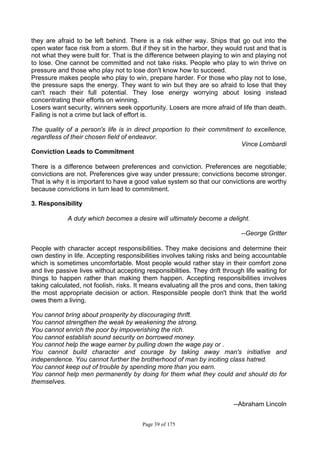 Page 39 of 175
they are afraid to be left behind. There is a risk either way. Ships that go out into the
open water face risk from a storm. But if they sit in the harbor, they would rust and that is
not what they were built for. That is the difference between playing to win and playing not
to lose. One cannot be committed and not take risks. People who play to win thrive on
pressure and those who play not to lose don't know how to succeed.
Pressure makes people who play to win, prepare harder. For those who play not to lose,
the pressure saps the energy. They want to win but they are so afraid to lose that they
can't reach their full potential. They lose energy worrying about losing instead
concentrating their efforts on winning.
Losers want security, winners seek opportunity. Losers are more afraid of life than death.
Failing is not a crime but lack of effort is.
The quality of a person's life is in direct proportion to their commitment to excellence,
regardless of their chosen field of endeavor.
Vince Lombardi
Conviction Leads to Commitment
There is a difference between preferences and conviction. Preferences are negotiable;
convictions are not. Preferences give way under pressure; convictions become stronger.
That is why it is important to have a good value system so that our convictions are worthy
because convictions in turn lead to commitment.
3. Responsibility
A duty which becomes a desire will ultimately become a delight.
--George Gritter
People with character accept responsibilities. They make decisions and determine their
own destiny in life. Accepting responsibilities involves taking risks and being accountable
which is sometimes uncomfortable. Most people would rather stay in their comfort zone
and live passive lives without accepting responsibilities. They drift through life waiting for
things to happen rather than making them happen. Accepting responsibilities involves
taking calculated, not foolish, risks. It means evaluating all the pros and cons, then taking
the most appropriate decision or action. Responsible people don't think that the world
owes them a living.
You cannot bring about prosperity by discouraging thrift.
You cannot strengthen the weak by weakening the strong.
You cannot enrich the poor by impoverishing the rich.
You cannot establish sound security on borrowed money.
You cannot help the wage earner by pulling down the wage pay or .
You cannot build character and courage by taking away man's initiative and
independence. You cannot further the brotherhood of man by inciting class hatred.
You cannot keep out of trouble by spending more than you earn.
You cannot help men permanently by doing for them what they could and should do for
themselves.
--Abraham Lincoln
 
