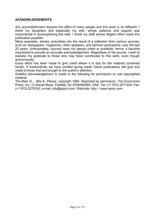 Page 4 of 175
ACKNOWLEDGEMENTS
Any accomplishment requires the effort of many people and this work is no different. I
thank my daughters and especially my wife, whose patience and support was
instrumental in accomplishing this task. I thank my staff whose diligent effort made this
publication possible.
Many examples, stories, anecdotes are the result of a collection from various sources,
such as newspapers, magazines, other speakers, and seminar participants, over the last
25 years. Unfortunately, sources were not always noted or available; hence, it became
impractical to provide an accurate acknowledgement. Regardless of the source, I wish to
express my gratitude to those who may have contributed to this work, even though
anonymously.
Every effort has been made to give credit where it is due for the material contained
herein. If inadvertently we have omitted giving credit, future publications will give due
credit to those that are brought to the author's attention.
Grateful acknowledgement is made to the following for permission to use copyrighted
material:
The Best of ... Bits & Pieces, copyright 1994. Reprinted by permission. The Economics
Press, Inc.,12 Daniel Road, Fairfield, NJ 07004Ä2565, USA. Tel: (+1 973) 2271224, Fax:
(+1 973) 2279742, e-mail: info@epinc.com, Web-site: http:/ / www.epinc.com
 