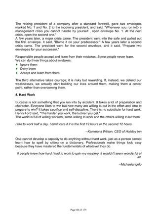 Page 40 of 175
The retiring president of a company after a standard farewell, gave two envelopes
marked No. 1 and No. 2 to the incoming president, and said, "Whenever you run into a
management crisis you cannot handle by yourself , open envelope No. 1. At the next
crisis, open the second one."
A few years later, a major crisis came. The president went into the safe and pulled out
the first envelope. It said, "Blame it on your predecessor." A few years later a second
crisis came. The president went for the second envelope, and it said, "Prepare two
envelopes for your successor."
Responsible people accept and learn from their mistakes. Some people never learn.
We can do three things about mistakes:
♦ Ignore them
♦ Deny them
♦ Accept and learn from them
The third alternative takes courage; it is risky but rewarding. If, instead, we defend our
weaknesses, we actually start building our lives around them, making them a center
point, rather than overcoming them.
4. Hard Work
Success is not something that you run into by accident. It takes a lot of preparation and
character. Everyone likes to win but how many are willing to put in the effort and time to
prepare to win? It takes sacrifice and self-discipline. There is no substitute for hard work.
Henry Ford said, "The harder you work, the luckier you get."
The world is full of willing workers, some willing to work and the others willing to let them.
I like to work half a day. I don't care if it is the first 12 hours or the second 12 hours.
--Kammons Wilson, CEO of Holiday Inn
One cannot develop a capacity to do anything without hard work, just as a person cannot
learn how to spell by sitting on a dictionary. Professionals make things look easy
because they have mastered the fundamentals of whatever they do.
If people knew how hard I had to work to gain my mastery, it wouldn't seem wonderful at
all.
--Michaelangelo
 