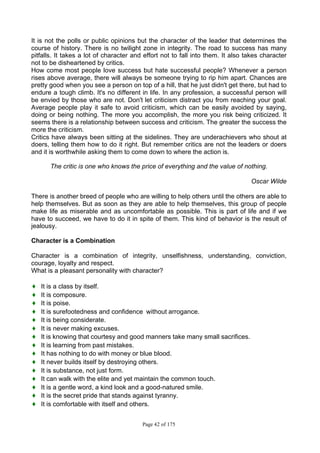 Page 42 of 175
It is not the polls or public opinions but the character of the leader that determines the
course of history. There is no twilight zone in integrity. The road to success has many
pitfalls. It takes a lot of character and effort not to fall into them. It also takes character
not to be disheartened by critics.
How come most people love success but hate successful people? Whenever a person
rises above average, there will always be someone trying to rip him apart. Chances are
pretty good when you see a person on top of a hill, that he just didn't get there, but had to
endure a tough climb. It's no different in life. In any profession, a successful person will
be envied by those who are not. Don't let criticism distract you from reaching your goal.
Average people play it safe to avoid criticism, which can be easily avoided by saying,
doing or being nothing. The more you accomplish, the more you risk being criticized. It
seems there is a relationship between success and criticism. The greater the success the
more the criticism.
Critics have always been sitting at the sidelines. They are underachievers who shout at
doers, telling them how to do it right. But remember critics are not the leaders or doers
and it is worthwhile asking them to come down to where the action is.
The critic is one who knows the price of everything and the value of nothing.
Oscar Wilde
There is another breed of people who are willing to help others until the others are able to
help themselves. But as soon as they are able to help themselves, this group of people
make life as miserable and as uncomfortable as possible. This is part of life and if we
have to succeed, we have to do it in spite of them. This kind of behavior is the result of
jealousy.
Character is a Combination
Character is a combination of integrity, unselfishness, understanding, conviction,
courage, loyalty and respect.
What is a pleasant personality with character?
♦ It is a class by itself.
♦ It is composure.
♦ It is poise.
♦ It is surefootedness and confidence without arrogance.
♦ It is being considerate.
♦ It is never making excuses.
♦ It is knowing that courtesy and good manners take many small sacrifices.
♦ It is learning from past mistakes.
♦ It has nothing to do with money or blue blood.
♦ It never builds itself by destroying others.
♦ It is substance, not just form.
♦ It can walk with the elite and yet maintain the common touch.
♦ It is a gentle word, a kind look and a good-natured smile.
♦ It is the secret pride that stands against tyranny.
♦ It is comfortable with itself and others.
 