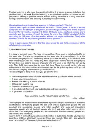 Page 44 of 175
Positive believing is a lot more than positive thinking. It is having a reason to believe that
positive thinking will work. Positive believing is an attitude of confidence that comes with
preparation. Having a positive attitude without making the effort is nothing more than
having a wishful dream. The following illustrates positive believing.
Does Lockheed organization have a reason to believe positively? You bet.
Several years ago Lockheed introduced the L-1011 Tristar plane. In order to ensure
safety and test the strength of the jetliner, Lockheed exposed the plane to the roughest
treatment for 18 months, costing $1.5 billion. Hydraulic jacks, electronic sensors and a
computer put the airplane through its paces for more than 36,000 simulated flights,
amounting to 100 years of airline service, without one single malfunction. Finally after
hundreds of tests the aircraft was given the seal of approval. *
There is every reason to believe that this plane would be safe to fly, because of all the
effort put into preparation.
7. Give More Than You Get
It is easy to succeed today. We have no competition. If you want to get ahead in life, go
the extra mile. There is no competition on the extra mile. Are you willing to do a little
more than you get paid for ? How many people you know are willing to do a little bit more
than what they get paid for? Hardly any. Most people don't want to do what they get paid
for and there is a second category of people who only want to do what they can get by
with. They fulfill their quota just to keep their jobs. There is a small fraction who are
willing to do a little bit more than what they get paid for. Why do they do more? If you fall
into the last category, then where is your competition?
The advantages of doing more than you get paid for are :
♦ You make yourself more valuable, regardless of what you do and where you work.
♦ It gives you more confidence.
♦ People start looking at you as a leader.
♦ Others start trusting you.
♦ Superiors start respecting you.
♦ It breeds loyalty from both your subordinates and your superiors.
♦ It generates cooperation.
If you work for a man for heaven's sake work for him.
--Kim Hubbard
These people are always wanted everywhere regardless of age, experience or academic
qualifications: hardworking people who can work without supervision; people who are
punctual and considerate; people who listen carefully and carry out instructions
accurately; people who tell the truth; people who don't sulk when called upon to pitch in
at the time of an emergency; people who are result rather than task oriented; people who
are cheerful and courteous.
Always think in terms of giving value added whether to customers, friends, your spouse,
parents or children. Whenever you do anything, ask yourself, "How can I add value to
what I am doing?" or "How can I give added value to others?"
 
