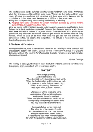 Page 45 of 175
The key to success can be summed up in four words: "and then some more." Winners do
what they are supposed to and then some more. Winners do their duty and then some
more. Winners are courteous and generous and then some more. Winners can be
counted on and then some more. Winners put in 100% and then some more.
Ability without dependability, responsibility and flexibility is a liability.
8.
8. Adapted from Daily Motivations for African American Success by Dennis Kimbro,
June 29,1993, Fawcett Press, New York.
Why are some highly intelligent people, with impressive academic qualifications living
failures, or at best practicing mediocrity? Because they become experts at why things
won't work and build a reserve of negative energy. They don't want to do what they get
paid for or they only want to do what they can get by with. No wonder they are living
failures. When we give or do more than what we get paid for, we eliminate our
competition. In fact, we become the competition. This attitude is much more important
than intelligence or a degree.
8. The Power of Persistence
Nothing will take the place of persistence. Talent will not : Nothing is more common than
unsuccessful people with talent . Genius will not : Unrewarded genius is a proverb.
Education will not: The world is full of educated derelicts. Persistence and determination
alone are omnipotent.
--Calvin Coolidge
The journey to being your best is not easy. It is full of setbacks. Winners have the ability
to overcome and bounce back with even greater resolve.
DON'T QUIT
When things go wrong,
As they sometimes will,
When the road you're trudging seems all uphill,
When the funds are low and the debts are high,
And you want to smile, but you have to sigh,
When care is pressing you down a bit
Rest if you must, but don't you quit.
Life is queer with its twists and turns,
As every one of us sometimes learns,
And many a failure turns about
When he might have won had he stuck it out.
Don't give up though the pace seems slow
You may succeed with another blow.
Success is failure turned inside out
The silver tint of the clouds of doubt,
And you never can tell how close you are,
It may be near when it seems so far ;
So stick to the fight when you're hardest hit
It's when things seem worst that you mustn't quit.
 