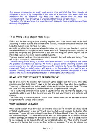 Page 47 of 175
One cannot compromise on quality and service. It is said that Ray Kroc, founder of
McDonald's, found a fly during one of his visits at a franchise. Two weeks later the
franchisee lost his franchise. Ray Kroc said, "You should work for pride and
accomplishment. I was brought up to understand that reward will come later."
The feeling of a job well done is a reward in itself. It is better to do small things well than
do many things poorly.
10. Be Willing to Be a Student--Get a Mentor
If God and the teacher (guru) are standing together, who does the student salute first?
According to Indian culture, the answer is the teacher, because without his direction and
help, the student could not have met God.
A mentor or a teacher is a person whose hindsight can become your foresight. Look for
someone who can accept you as a mentee or a student. Choose your mentor carefully. A
good one will guide and give direction; a bad one will misguide. Show respect. Be an
interested student. Teachers like interested students.
The best teachers will not give you something to drink, they will make you thirsty. They
will put you on a path to seek answers.
There is a story about a king in ancient times who wanted to honor a person that made
the greatest contribution to society. All kinds of people came, including doctors and
entrepreneurs, and they all presented their case for receiving the honor. The king wasn't
impressed. Finally an elderly person with a glow on his face walked in and said he was a
teacher. The king came down from his throne and bowed to honor the teacher. It is the
teacher who makes the highest contribution in shaping the future of society.
DO WE HAVE WHAT IT TAKES TO BE SUCCESSFUL?
Do all of us have the qualities for success? Some people feel they don't. They stay
mediocre and fail. But it doesn't have to be that way. All of us have all of these qualities.
They may not be developed to the level that we want them but they are there. We may
not know that they are there, but when we find out, our performance changes.
This is like having a million dollars buried in your backyard and not knowing about it. You
wouldn't be able to use it. But the moment you find out, your thinking and behavior will
change.
The same thing is true with people. We all have hidden treasures. All we need to do is
bring them to the surface and use them.
WHAT IS HOLDING US BACK?
What would happen if we drove our car with the brakes on? It wouldn't be smart, would
it? What would happen to our car? It will never go full speed because the brakes offer
resistance. The car will overheat and break down. If it doesn't break down, the resistance
will strain the engine. You have two choices. You can either press the accelerator harder
and risk damage, or release the brakes to make the car go faster. This is a good parallel
to life, because we go through life with our emotional brakes on. What are the brakes?
They are the factors that prevent us from achieving success. The way to release our
 