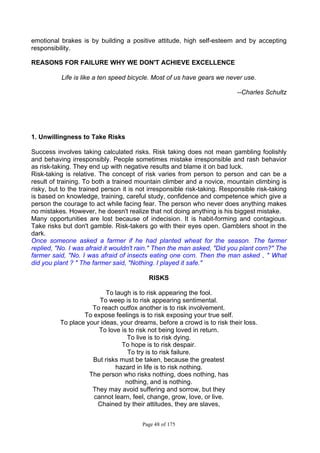 Page 48 of 175
emotional brakes is by building a positive attitude, high self-esteem and by accepting
responsibility.
REASONS FOR FAILURE WHY WE DON'T ACHIEVE EXCELLENCE
Life is like a ten speed bicycle. Most of us have gears we never use.
--Charles Schultz
1. Unwillingness to Take Risks
Success involves taking calculated risks. Risk taking does not mean gambling foolishly
and behaving irresponsibly. People sometimes mistake irresponsible and rash behavior
as risk-taking. They end up with negative results and blame it on bad luck.
Risk-taking is relative. The concept of risk varies from person to person and can be a
result of training. To both a trained mountain climber and a novice, mountain climbing is
risky, but to the trained person it is not irresponsible risk-taking. Responsible risk-taking
is based on knowledge, training, careful study, confidence and competence which give a
person the courage to act while facing fear. The person who never does anything makes
no mistakes. However, he doesn't realize that not doing anything is his biggest mistake.
Many opportunities are lost because of indecision. It is habit-forming and contagious.
Take risks but don't gamble. Risk-takers go with their eyes open. Gamblers shoot in the
dark.
Once someone asked a farmer if he had planted wheat for the season. The farmer
replied, "No. I was afraid it wouldn't rain." Then the man asked, "Did you plant corn?" The
farmer said, "No. I was afraid of insects eating one corn. Then the man asked , " What
did you plant ? " The farmer said, "Nothing. I played it safe."
RISKS
To laugh is to risk appearing the fool.
To weep is to risk appearing sentimental.
To reach outfox another is to risk involvement.
To expose feelings is to risk exposing your true self.
To place your ideas, your dreams, before a crowd is to risk their loss.
To love is to risk not being loved in return.
To live is to risk dying.
To hope is to risk despair.
To try is to risk failure.
But risks must be taken, because the greatest
hazard in life is to risk nothing.
The person who risks nothing, does nothing, has
nothing, and is nothing.
They may avoid suffering and sorrow, but they
cannot learn, feel, change, grow, love, or live.
Chained by their attitudes, they are slaves,
 