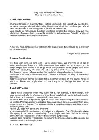 Page 49 of 175
they have forfeited their freedom.
Only a person who risks is free.
2. Lack of persistence
When problems seem insurmountable, quitting seems to be the easiest way out. It is true
for every marriage, job and relationship. Winners are struck but not destroyed. We all
have had setbacks in life. Failing does not mean we are failures.
More people fail not because they lack knowledge or talent but because they quit. The
total secret of success lies in two words, persistence and resistance. Persist in what must
be done and resist what ought not be done.
A man is a hero not because he is braver than anyone else, but because he is brave for
ten minutes longer.
--Ralph Waldo Emerson
3. Instant Gratification
We think short term, not long term. That is limited vision. We are living in an age of
instant gratification. There is a pill for everything, from waking you up to putting you to
sleep. People want to take a pill to get rid of their problems. When people want to be
instant millionaires, they take shortcuts and compromise on their integrity.
The desire to make a million overnight has made the lottery a flourishing business.
Remember that instant gratification never thinks of consequences, only of momentary
pleasures.
Today's generation defines the ideal diet as one that will take off five pounds for good
intentions. These are people who don't want any more birthdays but want all the
presents.
4. Lack of Priorities
People make substitutes where they ought not to. For example, in relationships, they
trade money and gifts for affection and time. Some people find it easier to buy things for
their children and spouse to compensate for their absence.
When we don't have our priorities right, we waste time, not realizing that time wasted is
life wasted. Prioritizing requires discipline to do what needs to be done rather than going
by our moods and fancies. Too much emphasis is placed on success and failure rather
than doing one's best.
How do you cope with defeat and problems?
Your response to this question says a lot about your character. One of the keys to solving
this mystery to success is understanding. Some people have their mind set on money,
power, fame or possessions. We have to understand our priorities.
Success does not come by reading or memorizing the principles that lead to success, but
by understanding and applying them.
5. Looking for Shortcuts
 