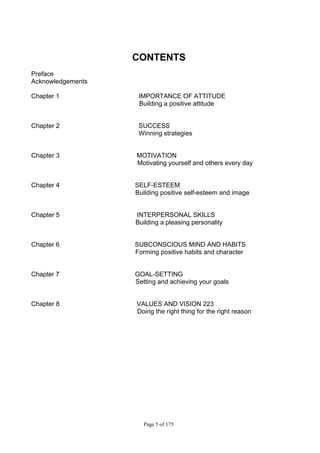 Page 5 of 175
CONTENTS
Preface
Acknowledgements
Chapter 1 IMPORTANCE OF ATTITUDE
Building a positive attitude
Chapter 2 SUCCESS
Winning strategies
Chapter 3 MOTIVATION
Motivating yourself and others every day
Chapter 4 SELF-ESTEEM
Building positive self-esteem and image
Chapter 5 INTERPERSONAL SKILLS
Building a pleasing personality
Chapter 6 SUBCONSCIOUS MIND AND HABITS
Forming positive habits and character
Chapter 7 GOAL-SETTING
Setting and achieving your goals
Chapter 8 VALUES AND VISION 223
Doing the right thing for the right reason
 