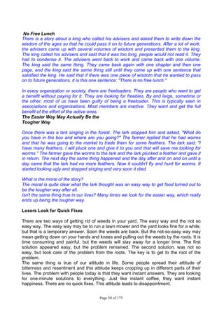 Page 50 of 175
No Free Lunch
There is a story about a king who called his advisers and asked them to write down the
wisdom of the ages so that he could pass it on to future generations. After a lot of work,
the advisers came up with several volumes of wisdom and presented them to the king.
The king called his advisers and said that it was too long, people would not read it. They
had to condense it. The advisers went back to work and came back with one volume.
The king said the same thing. They came back again with one chapter and then one
page, and the king said the same thing still until they came up with one sentence that
satisfied the king. He said that if there was one piece of wisdom that he wanted to pass
on to future generations, it is this one sentence: "There is no free lunch."
In every organization or society, there are freeloaders. They are people who want to get
a benefit without paying for it. They are looking for freebies. By and large, sometime or
the other, most of us have been guilty of being a freeloader. This is typically seen in
associations and organizations. Most members are inactive. They want and get the full
benefit of the effort of the active ones.
The Easier Way May Actually Be the
Tougher Way
Once there was a lark singing in the forest. The lark stopped him and asked, "What do
you have in the box and where are you going?" The farmer replied that he had worms
and that he was going to the market to trade them for some feathers. The lark said, "I
have many feathers. I will pluck one and give it to you and that will save me looking for
worms." The farmer gave the worms to the lark and the lark plucked a feather and gave it
in return. The next day the same thing happened and the day after and on and on until a
day came that the lark had no more feathers. Now it couldn't fly and hunt for worms. It
started looking ugly and stopped singing and very soon it died.
What is the moral of the story?
The moral is quite clear what the lark thought was an easy way to get food turned out to
be the tougher way after all.
Isn't the same thing true in our lives? Many times we look for the easier way, which really
ends up being the tougher way.
Losers Look for Quick Fixes
There are two ways of getting rid of weeds in your yard. The easy way and the not so
easy way. The easy way may be to run a lawn mower and the yard looks fine for a while,
but that is a temporary answer. Soon the weeds are back. But the not-so-easy way may
mean getting down on your hands and knees and pulling out the weeds by the roots. It is
time consuming and painful, but the weeds will stay away for a longer time. The first
solution appeared easy, but the problem remained. The second solution, was not so
easy, but took care of the problem from the roots. The key is to get to the root of the
problem.
The same thing is true of our attitude in life. Some people spread their attitude of
bitterness and resentment and this attitude keeps cropping up in different parts of their
lives. The problem with people today is that they want instant answers. They are looking
for one-minute solutions to everything. Just like instant coffee, they want instant
happiness. There are no quick fixes. This attitude leads to disappointment.
 