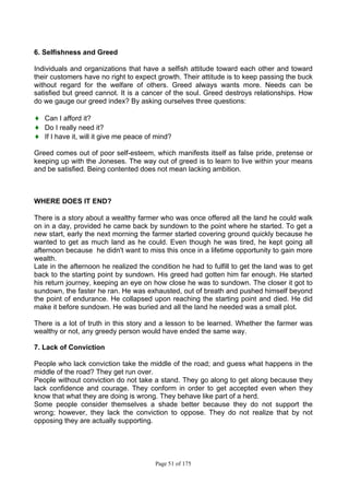 Page 51 of 175
6. Selfishness and Greed
Individuals and organizations that have a selfish attitude toward each other and toward
their customers have no right to expect growth. Their attitude is to keep passing the buck
without regard for the welfare of others. Greed always wants more. Needs can be
satisfied but greed cannot. It is a cancer of the soul. Greed destroys relationships. How
do we gauge our greed index? By asking ourselves three questions:
♦ Can I afford it?
♦ Do I really need it?
♦ If I have it, will it give me peace of mind?
Greed comes out of poor self-esteem, which manifests itself as false pride, pretense or
keeping up with the Joneses. The way out of greed is to learn to live within your means
and be satisfied. Being contented does not mean lacking ambition.
WHERE DOES IT END?
There is a story about a wealthy farmer who was once offered all the land he could walk
on in a day, provided he came back by sundown to the point where he started. To get a
new start, early the next morning the farmer started covering ground quickly because he
wanted to get as much land as he could. Even though he was tired, he kept going all
afternoon because he didn't want to miss this once in a lifetime opportunity to gain more
wealth.
Late in the afternoon he realized the condition he had to fulfill to get the land was to get
back to the starting point by sundown. His greed had gotten him far enough. He started
his return journey, keeping an eye on how close he was to sundown. The closer it got to
sundown, the faster he ran. He was exhausted, out of breath and pushed himself beyond
the point of endurance. He collapsed upon reaching the starting point and died. He did
make it before sundown. He was buried and all the land he needed was a small plot.
There is a lot of truth in this story and a lesson to be learned. Whether the farmer was
wealthy or not, any greedy person would have ended the same way.
7. Lack of Conviction
People who lack conviction take the middle of the road; and guess what happens in the
middle of the road? They get run over.
People without conviction do not take a stand. They go along to get along because they
lack confidence and courage. They conform in order to get accepted even when they
know that what they are doing is wrong. They behave like part of a herd.
Some people consider themselves a shade better because they do not support the
wrong; however, they lack the conviction to oppose. They do not realize that by not
opposing they are actually supporting.
 