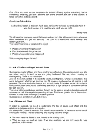 Page 52 of 175
One of the important secrets to success is, instead of being against something, be for
something. That way, you don't become part of the problem, but part of the solution. It
takes conviction to take a stand.
Conviction Takes Faith
Faith without action is delusion. Faith does not wait for miracles but produces them. If
you think you can or if you think you can't, you are right.
--Henry Ford
We all have low moments, we all fall down and get hurt. We all have moments when we
doubt ourselves and get into self-pity. The point is to overcome these feelings and
restore your faith.
There are three kinds of people in this world:
♦ People who make things happen
♦ People who watch things happen
♦ People who wonder what happened
Which category do you fall into?
8. Lack of Understanding of Nature's Laws
Success is a matter of laws and these are the laws of nature. Change is nature's law. We
are either moving forward or we are going backward. We are either creating or
disintegrating. There is no status quo.
A seed, if it is not planted in the earth to create, disintegrates. Change is inevitable. It is
going to happen whether we like it or not. All progress is change but all change is not
progress. We must evaluate change and accept it only if it makes sense. Acceptance
without evaluation amounts to conforming behavior, a sign of lack of confidence and of
low self-esteem.
There is a lot to be said about tradition. Growth for the sake of growth is the philosophy of
a cancerous cell. It is negativity spreading all over. That is not growth, that is destruction.
Growth, in order to be meaningful, must be positive.
Success is not a matter of luck, but of laws.
Law of Cause and Effect
In order to succeed, we need to understand the law of cause and effect and the
relationship between actions and results.
For every effect, there is a cause. The law of cause and effect is the same as the law of
sowing and reaping. The law of sowing and reaping says five things:
♦ We must have the desire to sow. Desire is the starting point.
♦ What we sow, so shall we reap. If we sow potatoes, we are only going to reap
potatoes, not tomatoes.
 
