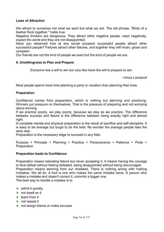 Page 54 of 175
Laws of Attraction
We attract to ourselves not what we want but what we are. The old phrase, "Birds of a
feather flock together," holds true.
Negative thinkers are dangerous. They attract other negative people, react negatively,
expect the worst and they are not disappointed.
Have you observed how at any social occasion successful people attract other
successful people? Failures attract other failures, and together they will moan, groan and
complain.
Our friends are not the kind of people we want but the kind of people we are.
9. Unwillingness to Plan and Prepare
Everyone has a will to win but very few have the will to prepare to win.
--Vince Lombardi
Most people spend more time planning a party or vacation than planning their lives.
Preparation
Confidence comes from preparation, which is nothing but planning and practicing.
Winners put pressure on themselves. That is the pressure of preparing and not worrying
about winning.
If we practice poorly, we play poorly; because we play as we practice. The difference
between success and failure is the difference between doing exactly right and almost
right.
A complete mental and physical preparation is the result of sacrifice and self-discipline. It
is easy to be average but tough to be the best. No wonder the average people take the
easy way.
Preparation is the necessary edge to succeed in any field.
Purpose + Principle + Planning + Practice + Perseverance + Patience + Pride =
Preparation
Preparation leads to Confidence
Preparation means tolerating failure but never accepting it. It means having the courage
to face defeat without feeling defeated, being disappointed without being discouraged.
Preparation means learning from our mistakes. There is nothing wrong with making
mistakes. We all do. A fool is one who makes the same mistake twice. A person who
makes a mistake and doesn't correct it, commits a bigger one.
The best way to handle a mistake is to
♦ admit it quickly
♦ not dwell on it
♦ learn from it
♦ not repeat it
♦ not assign blame or make excuses
 