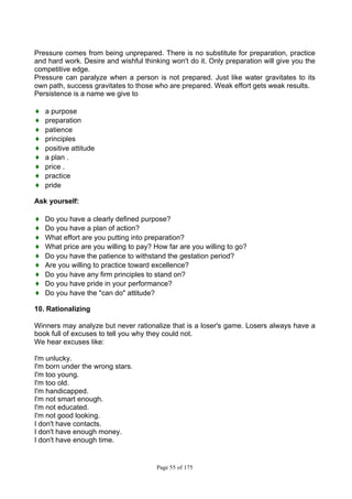 Page 55 of 175
Pressure comes from being unprepared. There is no substitute for preparation, practice
and hard work. Desire and wishful thinking won't do it. Only preparation will give you the
competitive edge.
Pressure can paralyze when a person is not prepared. Just like water gravitates to its
own path, success gravitates to those who are prepared. Weak effort gets weak results.
Persistence is a name we give to
♦ a purpose
♦ preparation
♦ patience
♦ principles
♦ positive attitude
♦ a plan .
♦ price .
♦ practice
♦ pride
Ask yourself:
♦ Do you have a clearly defined purpose?
♦ Do you have a plan of action?
♦ What effort are you putting into preparation?
♦ What price are you willing to pay? How far are you willing to go?
♦ Do you have the patience to withstand the gestation period?
♦ Are you willing to practice toward excellence?
♦ Do you have any firm principles to stand on?
♦ Do you have pride in your performance?
♦ Do you have the "can do" attitude?
10. Rationalizing
Winners may analyze but never rationalize that is a loser's game. Losers always have a
book full of excuses to tell you why they could not.
We hear excuses like:
I'm unlucky.
I'm born under the wrong stars.
I'm too young.
I'm too old.
I'm handicapped.
I'm not smart enough.
I'm not educated.
I'm not good looking.
I don't have contacts.
I don't have enough money.
I don't have enough time.
 