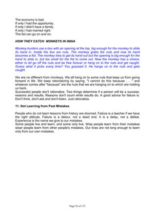 Page 56 of 175
The economy is bad.
If only I had the opportunity.
If only I didn't have a family.
If only I had married right.
The list can go on and on.
HOW THEY CATCH MONKEYS IN INDIA
Monkey-hunters use a box with an opening at the top, big enough for the monkey to slide
its hand in. Inside the box are nuts. The monkey grabs the nuts and now its hand
becomes a fist. The monkey tries to get its hand out but the opening is big enough for the
hand to slide in, but too small for the fist to come out. Now the monkey has a choice,
either to let go off the nuts and be free forever or hang on to the nuts and get caught.
Guess what it picks every time? You guessed it. He hangs on to the nuts and gets
caught.
We are no different from monkeys. We all hang on to some nuts that keep us from going
forward in life. We keep rationalizing by saying, "I cannot do this because . . ." and
whatever comes after "because" are the nuts that we are hanging on to which are holding
us back.
Successful people don't rationalize. Two things determine if a person will be a success:
reasons and results. Reasons don't count while results do. A good advice for failure is:
Don't think, don't ask and don't listen. Just rationalize.
11. Not Learning from Past Mistakes
People who do not learn lessons from history are doomed. Failure is a teacher if we have
the right attitude. Failure is a detour, not a dead end. It is a delay, not a defeat.
Experience is the name we give to our mistakes.
Some people live and learn, and some only live. Wise people learn from their mistakes
wiser people learn from other people's mistakes. Our lives are not long enough to learn
only from our own mistakes.
 