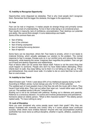 Page 57 of 175
12. Inability to Recognize Opportunity
Opportunities come disguised as obstacles. That is why most people don't recognize
them. Remember that the bigger the obstacle, the bigger is the opportunity.
13. Fear
Fear can be real or imaginary. It makes people do strange things and primarily comes
because of a lack of understanding. To live in fear is like being in an emotional prison.
Fear results in insecurity, lack of confidence, procrastination. Fear destroys our potential
and ability. We cannot think straight. It ruins relationships and health.
Some of the common fears are:
♦ fear of failing
♦ fear of the unknown
♦ fear of being unprepared
♦ fear of making the wrong decision
♦ fear of rejection
Some fears can be described, others felt. Fear leads to anxiety, which in turn leads to
irrational thinking, which actually sabotages our solution to the problem. The normal
response to fear is escape. Escape puts us in our comfort zone and reduces the impact
temporarily, while keeping the cause. Imaginary fear magnifies the problem. Fear can get
out of hand and destroy happiness and relationships.
Fear of failure often can be worse than failure itself. Failure is not the worst thing that
could happen to someone. People who don't try have failed before attempting. When
infants learn to walk, they keep falling; but to them it is not failing so they get up. If they
got disheartened, they would never walk. It is better to die on one's feet than to live with
fear on one's knees.
14. Inability to Use Talent
Albert Einstein said, "I think I used about 25% of my intellectual capacity during my life."
According to William James, human beings use only 10-12% of their potential.
The saddest part of most people's lives is that they die with the music still in them. They
haven't lived while alive. They rust out rather than wear out. I would rather wear out than
rust out. The saddest words in life are "I should have".
Rusting out is not to be confused with patience. Rusting out is idleness and passivity.
Patience is a conscious decision, it is active and involves perseverance and persistence.
Someone asked an elderly person, "What is life's heaviest burden?" The elderly person
replied sadly, "To have nothing to carry."
15. Lack of Discipline
Have you ever wondered why some people never reach their goals? Why they are
always frustrated with reversals and crises? Why is it some people have continued
success, while others have endless failures? Anyone who has accomplished anything
worthwhile has never done so without discipline, whether in sports, athletics, academia or
business.
 