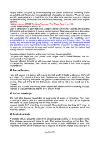 Page 58 of 175
People without discipline try to do everything, but commit themselves to nothing. Some
so-called liberal thinkers have interpreted lack of discipline as freedom. When I am in an
aircraft I want a pilot who is disciplined and does what he is supposed to do and not what
he feels like doing. I don't want him to have the philosophy, "I'm free. I don't want anyone
from the
* William James, MDRT Timeless Treasure, The Whole Person, p. 162.
control tower telling me what to do."
Lack of consistency is poor discipline. Discipline takes self-control, sacrifice, and avoiding
distractions and temptations. It means staying focused. Steam does not move the engine
unless it is confined. Niagara Falls would not generate power unless it were harnessed.
We all know the story of the tortoise and the hare. The hare used to brag about his speed
and challenged the tortoise to a race. The tortoise accepted the challenge. They
appointed the fox as the judge who gave them the starting and finishing points. The race
started and the tortoise kept going steadily. The hare ran quickly, left the tortoise behind
and decided to take a nap since he was so confident he would win the race. By the time
he woke up, remembered the race and started running, he saw that the tortoise had
already reached the finish line and won.
Consistency takes discipline and is more important than erratic effort.
Discipline and regret are both painful. Most people have a choice between the two.
Guess which is more painful.
Generally children brought up with excessive freedom and a lack of discipline grow up
not respecting themselves, their parents or society, and have a hard time accepting
responsibility.
16. Poor self-esteem
Poor self-esteem is a lack of self-respect and self-worth. It leads to abuse of one's self
and others. Ego takes the driver's seat. Decisions are taken more to satisfy the ego than
to accomplish anything worthwhile. People with low self-esteem are constantly looking for
identity. They are trying to find themselves. One's self is not to be found but to be
created.
Idleness and laziness are consequences of poor self esteem and so is making excuses.
Idleness is like rust that eats into the most brilliant metal.
17. Lack of Knowledge
The first step towards knowledge is awareness of areas of ignorance. The more
knowledge a person gets, the more he realizes what areas he is ignorant in. A person
who thinks he knows everything has the most to learn.
Ignorant people don't know they are ignorant. They don't know that they don't know. In
fact more than ignorance, the bigger problem is the illusion of knowledge, which can
mislead a person.
18. Fatalistic Attitude
A fatalistic attitude prevents people from accepting responsibility for their position in life.
They attribute success and failure to luck. They resign themselves to their fate. They
believe and accept the predestined future written in their horoscope or stars, that
regardless of their effort whatever has to happen will happen. Hence they never put in
 