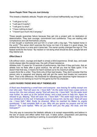 Page 60 of 175
Some People Think They are Just Unlucky
This breeds a fatalistic attitude. People who get involved halfheartedly say things like:
♦ "I will give it a try";
♦ "I will see if it works";
♦ "I will give it a shot";
♦ "I have nothing to lose";
♦ "I haven't put much into it anyway."
These people guarantee failure because they get into a project with no dedication or
determination. They lack courage, commitment and confidence. They are starting with
complacence and call themselves unlucky.
A man bought a racehorse and put him in a barn with a big sign, "The fastest horse in
the world." The owner didn't exercise the horse nor train it to keep it in good shape. He
entered the horse in a race and it came last. The owner quickly changed the sign to "The
fastest world for the horse." By inaction or not doing what should be done, people fail and
they blame luck.
Effort Does it
Life without vision, courage and depth is simply a blind experience. Small, lazy, and weak
minds always take the easiest way, the path of least resistance.
Athletes train 15 years for 15 seconds of performance. Ask them if they got lucky. Ask an
athlete how he feels after a good workout. He will tell you that he feels spent. If he
doesn't feel that way, it means he hasn't worked out to his maximum ability.
Losers think life is unfair. They think only of their bad breaks. They don't consider that the
person who is prepared and playing well still got the same bad breaks but overcame
them. That is the difference. His threshold for tolerating pain becomes higher because in
the end he is not training so much for the game but for his character.
LUCK FAVORS THOSE WHO HELP THEMSELVES
A flood was threatening a small town and everyone was leaving for safety except one
man who said, "God will save me. I have faith." As the water level rose a jeep came to
rescue him, the man refused, saying "God will save me. I have faith." As the water level
rose further, he went up to the second storey, and a boat came to help him. Again he
refused to go, Belying, "God will save me. I have faith." The water kept rising and the
man climbed on to the roof. A helicopter came to rescue him, but he said, "God will save
me. I have faith." Well, finally he drowned. When he reached his Maker he angrily
questioned, "I had complete faith in you. Why did you ignore my prayers and let me
drown?" The Lord replied, "Who do you think sent you the jeep, the boat, and the
helicopter?"
The only way to overcome the fatalistic attitude is to accept responsibility and believe in
the law of cause and effect rather than luck. It takes action, preparation and planning
rather than waiting, wondering or wishing, to accomplish anything in life.
 