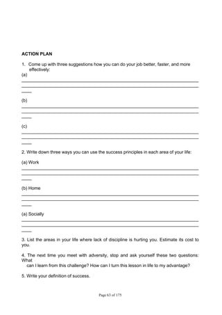 Page 63 of 175
ACTION PLAN
1. Come up with three suggestions how you can do your job better, faster, and more
effectively:
(a)
_______________________________________________________________________
_______________________________________________________________________
____
(b)
_______________________________________________________________________
_______________________________________________________________________
____
(c)
_______________________________________________________________________
_______________________________________________________________________
____
2. Write down three ways you can use the success principles in each area of your life:
(a) Work
_______________________________________________________________________
_______________________________________________________________________
____
(b) Home
_______________________________________________________________________
_______________________________________________________________________
____
(a) Socially
_______________________________________________________________________
_______________________________________________________________________
____
3. List the areas in your life where lack of discipline is hurting you. Estimate its cost to
you.
4. The next time you meet with adversity, stop and ask yourself these two questions:
What
can I learn from this challenge? How can I turn this lesson in life to my advantage?
5. Write your definition of success.
 